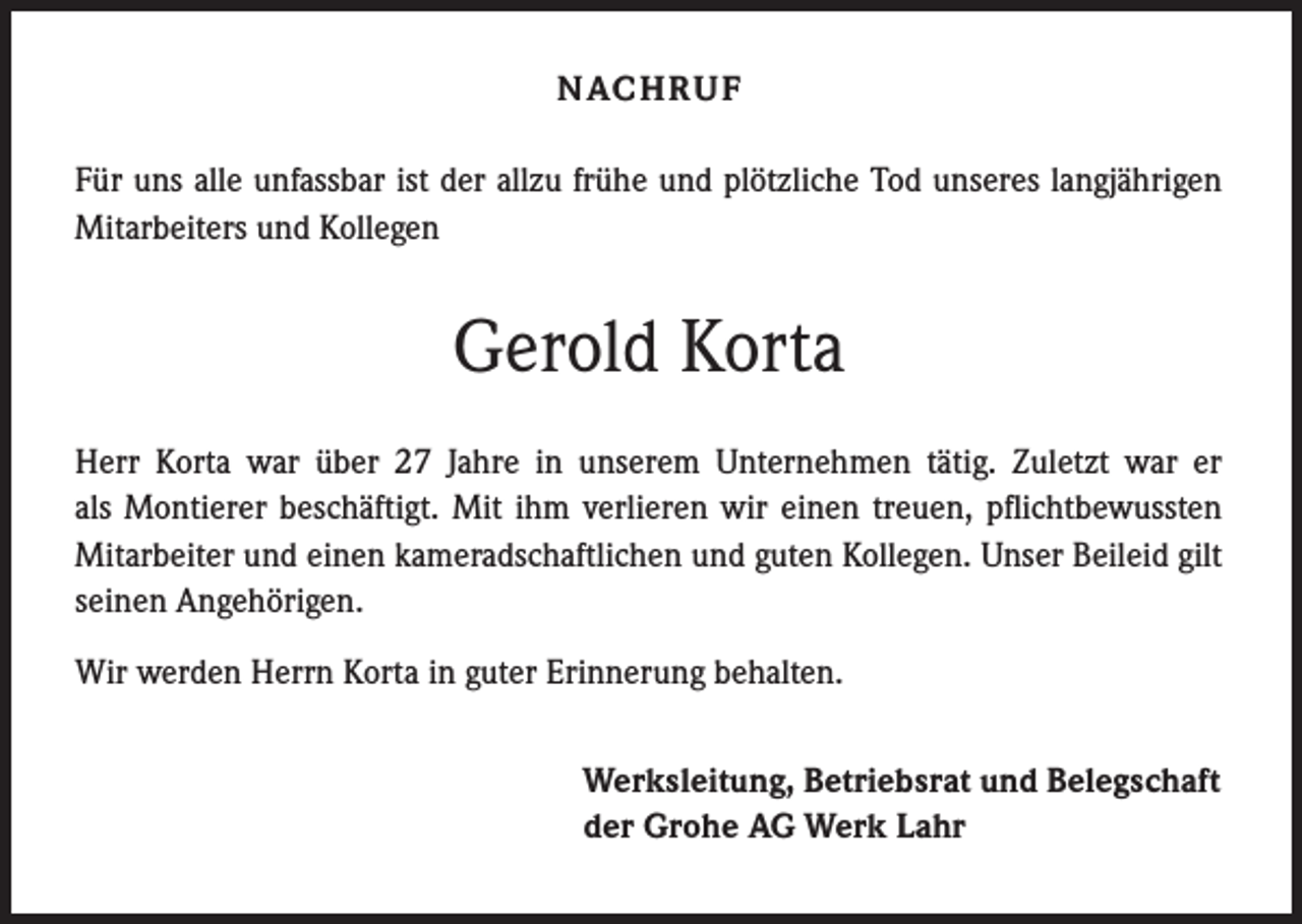 <p>NAC H R U F<br />Für uns alle unfassbar ist der allzu frühe und plötzliche Tod unseres langjährigen<br />Mitarbeiters und Kollegen</p><p>Gerold Korta<br />Herr Korta war über 27 Jahre in unserem Unternehmen tätig. Zuletzt war er<br />als Montierer beschäftigt. Mit ihm verlieren wir einen treuen, pflichtbewussten<br />Mitarbeiter und einen kameradschaftlichen und guten Kollegen. Unser Beileid gilt<br />seinen Angehörigen.<br />Wir werden Herrn Korta in guter Erinnerung behalten.<br />Werksleitung, Betriebsrat und Belegschaft<br />der Grohe AG Werk Lahr</p>