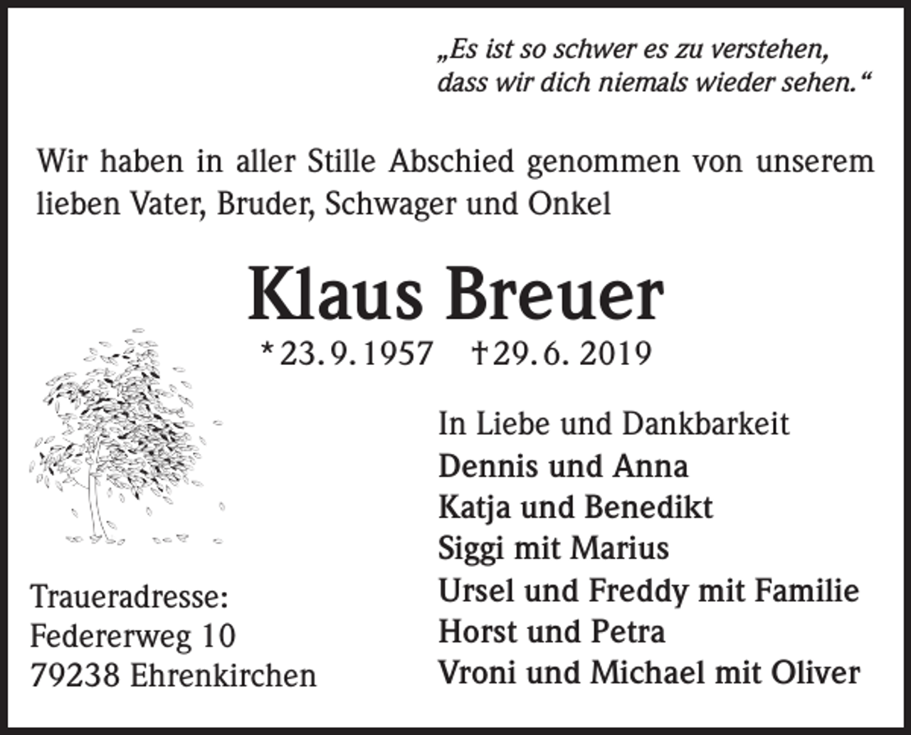 <p>„Es ist so schwer es zu verstehen,<br />dass wir dich niemals wieder sehen.“</p><p>Wir haben in aller Stille Abschied genommen von unserem<br />lieben Vater, Bruder, Schwager und Onkel</p><p>Klaus Breuer<br />* 23. 9. 1957</p><p>Traueradresse:<br />Federerweg 10<br />79238 Ehrenkirchen</p><p>† 29. 6. 2019</p><p>In Liebe und Dankbarkeit<br />Dennis und Anna<br />Katja und Benedikt<br />Siggi mit Marius<br />Ursel und Freddy mit Familie<br />Horst und Petra<br />Vroni und Michael mit Oliver</p>