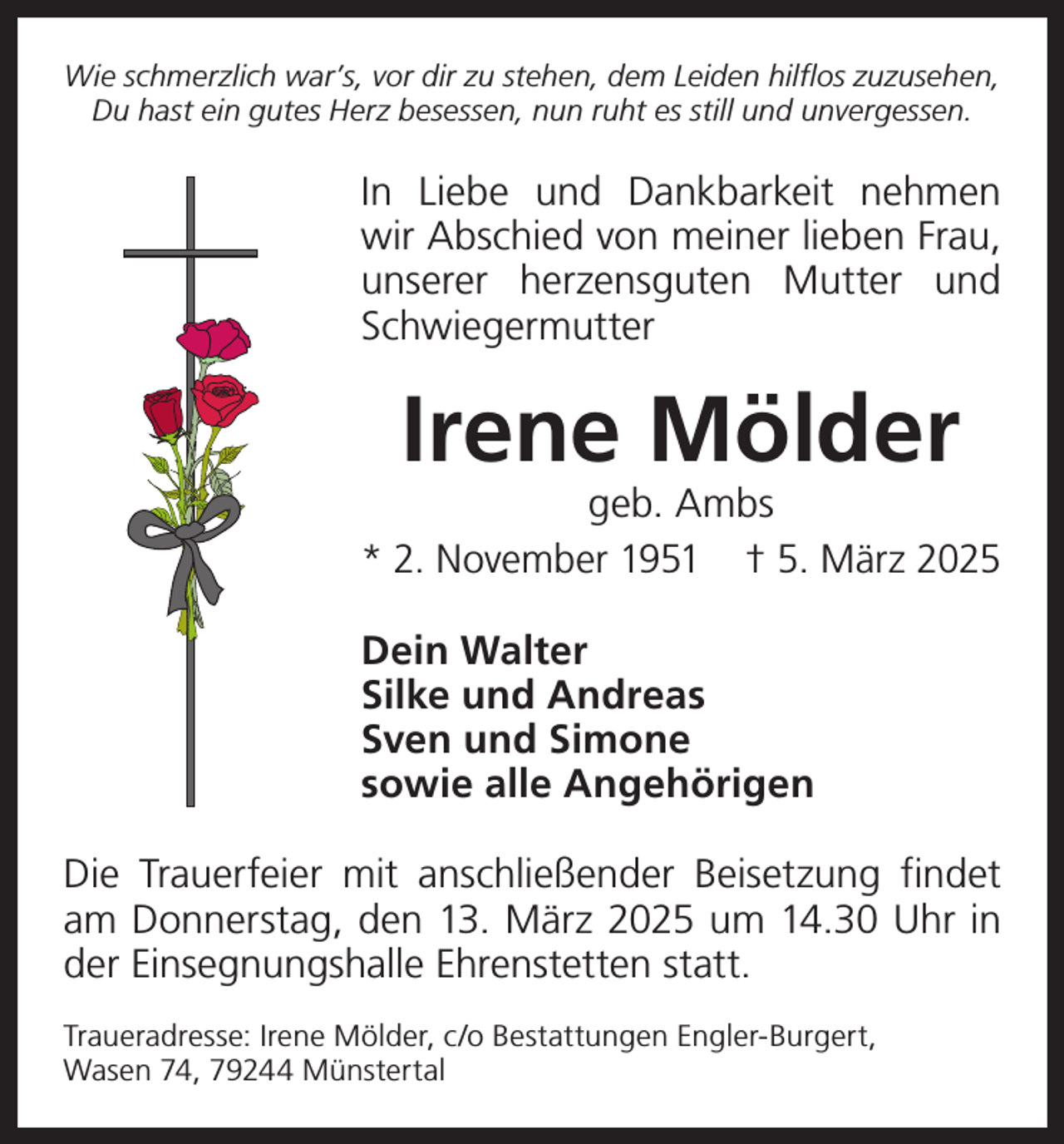 <p>Wie schmerzlich war’s, vor dir zu stehen, dem Leiden hilflos zuzusehen,<br />Du hast ein gutes Herz besessen, nun ruht es still und unvergessen.</p><p>In Liebe und Dankbarkeit nehmen<br />wir Abschied von meiner lieben Frau,<br />unserer herzensguten Mutter und<br />Schwiegermutter</p><p>Irene Mölder</p><p>geb. Ambs<br />* 2. November 1951 † 5. März 2025<br />Dein Walter<br />Silke und Andreas<br />Sven und Simone<br />sowie alle Angehörigen<br />Die Trauerfeier mit anschließender Beisetzung findet<br />am Donnerstag, den 13. März 2025 um 14.30 Uhr in<br />der Einsegnungshalle Ehrenstetten statt.<br />Traueradresse: Irene Mölder, c/o Bestattungen Engler-Burgert,<br />Wasen 74, 79244 Münstertal</p>