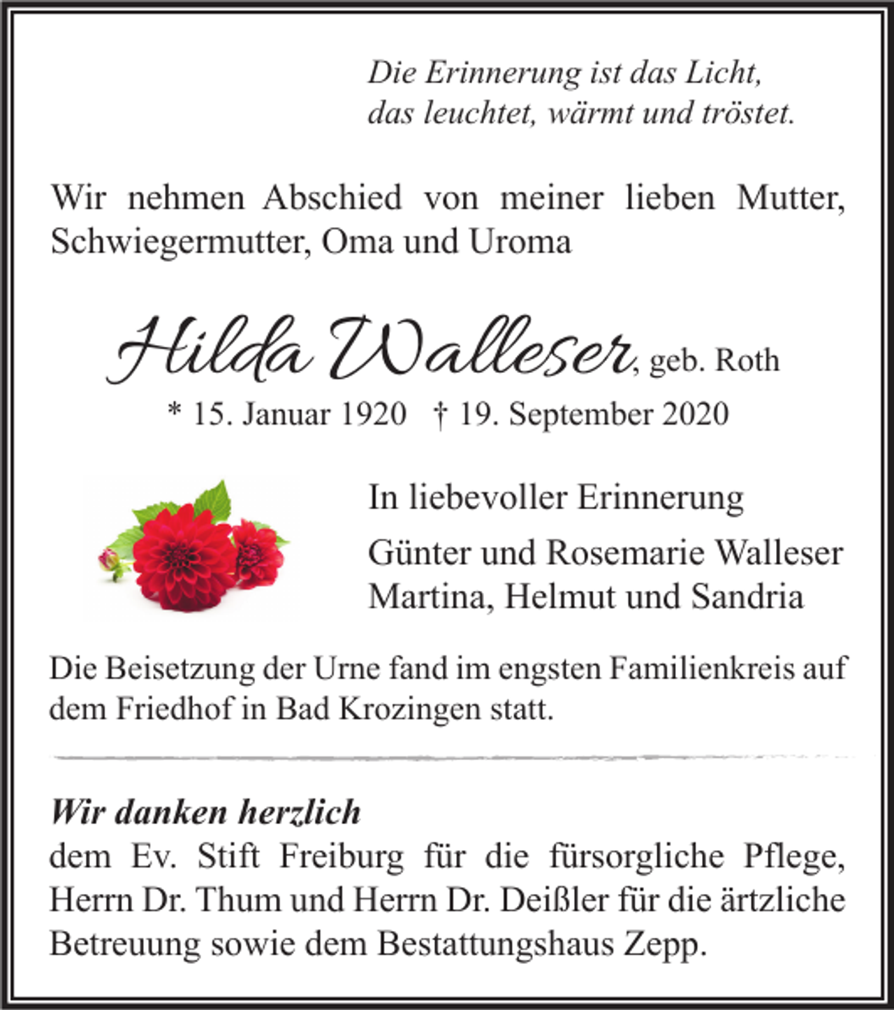 <p>Die Erinnerung ist das Licht,<br />das leuchtet, wärmt und tröstet.</p><p>Wir nehmen Abschied von meiner lieben Mutter,<br />Schwiegermutter, Oma und Uroma</p><p>Hilda Walleser</p><p>, geb. Roth</p><p>* 15. Januar 1920 † 19. September 2020</p><p>In liebevoller Erinnerung<br />Günter und Rosemarie Walleser<br />Martina, Helmut und Sandria<br />Die Beisetzung der Urne fand im engsten Familienkreis auf<br />dem Friedhof in Bad Krozingen statt.</p><p>Wir danken herzlich<br />dem Ev. Stift Freiburg für die fürsorgliche Pflege,<br />Herrn Dr. Thum und Herrn Dr. Deißler für die ärtzliche<br />Betreuung sowie dem Bestattungshaus Zepp.</p>