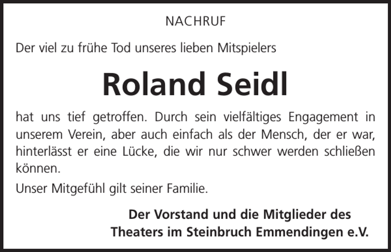 <p>NACHRUF<br />Der viel zu frühe Tod unseres lieben Mitspielers</p><p>Roland Seidl<br />hat uns tief getroffen. Durch sein vielfältiges Engagement in<br />unserem Verein, aber auch einfach als der Mensch, der er war,<br />hinterlässt er eine Lücke, die wir nur schwer werden schließen<br />können.<br />Unser Mitgefühl gilt seiner Familie.<br />Der Vorstand und die Mitglieder des<br />Theaters im Steinbruch Emmendingen e.V.</p>
