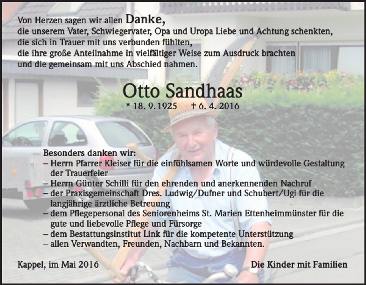 <p>Von Herzen sagen wir allen Danke,<br />die unserem Vater, Schwiegervater, Opa und Uropa Liebe und Achtung schenkten,<br />die sich in Trauer mit uns verbunden fühlten,<br />die ihre große Anteilnahme in vielfältiger Weise zum Ausdruck brachten<br />und die gemeinsam mit uns Abschied nahmen.</p><p>Otto Sandhaas<br />* 18. 9. 1925 † 6. 4. 2016</p><p>Besonders danken wir:<br />– Herrn Pfarrer Kleiser für die einfühlsamen Worte und würdevolle Gestaltung<br />der Trauerfeier<br />– Herrn Günter Schilli für den ehrenden und anerkennenden Nachruf<br />– der Praxisgemeinschaft Dres. Ludwig/Dufner und Schubert/Ugi für die<br />langjährige ärztliche Betreuung<br />– dem Pflegepersonal des Seniorenheims St. Marien Ettenheimmünster für die<br />gute und liebevolle Pflege und Fürsorge<br />– dem Bestattungsinstitut Link für die kompetente Unterstützung<br />– allen Verwandten, Freunden, Nachbarn und Bekannten.<br />Kappel, im Mai 2016</p><p>Die Kinder mit Familien</p>