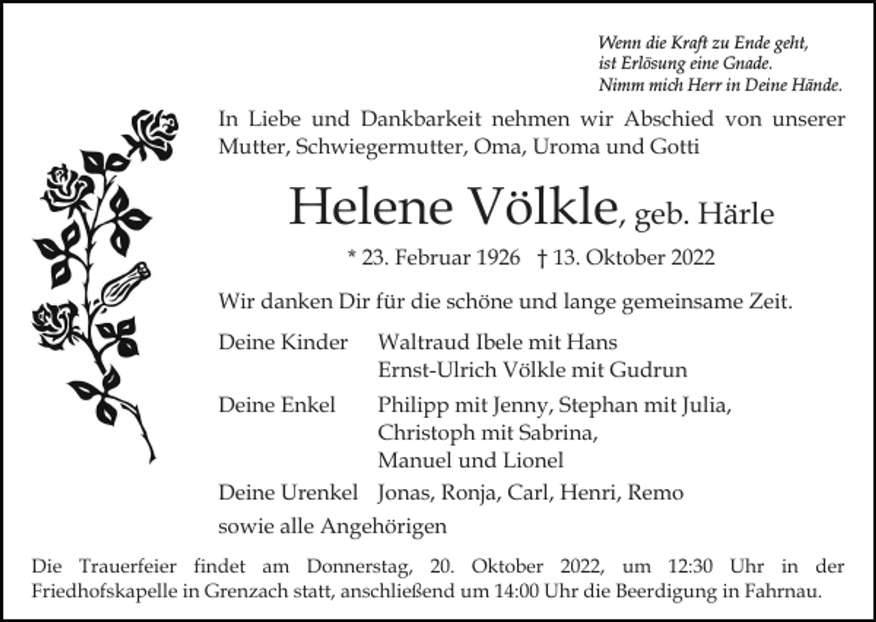 <p>Wenn die Kraft zu Ende geht,<br />ist Erlösung eine Gnade.<br />Nimm mich Herr in Deine Hände.</p><p>In Liebe und Dankbarkeit nehmen wir Abschied von unserer<br />Mutter, Schwiegermutter, Oma, Uroma und Gotti</p><p>Helene Völkle, geb. Härle<br />* 23. Februar 1926 † 13. Oktober 2022<br />Wir danken Dir für die schöne und lange gemeinsame Zeit.<br />Deine Kinder</p><p>Waltraud Ibele mit Hans<br />Ernst-Ulrich Völkle mit Gudrun</p><p>Deine Enkel</p><p>Philipp mit Jenny, Stephan mit Julia,<br />Christoph mit Sabrina,<br />Manuel und Lionel</p><p>Deine Urenkel Jonas, Ronja, Carl, Henri, Remo<br />sowie alle Angehörigen<br />Die Trauerfeier findet am Donnerstag, 20. Oktober 2022, um 12:30 Uhr in der<br />Friedhofskapelle in Grenzach statt, anschließend um 14:00 Uhr die Beerdigung in Fahrnau.</p>