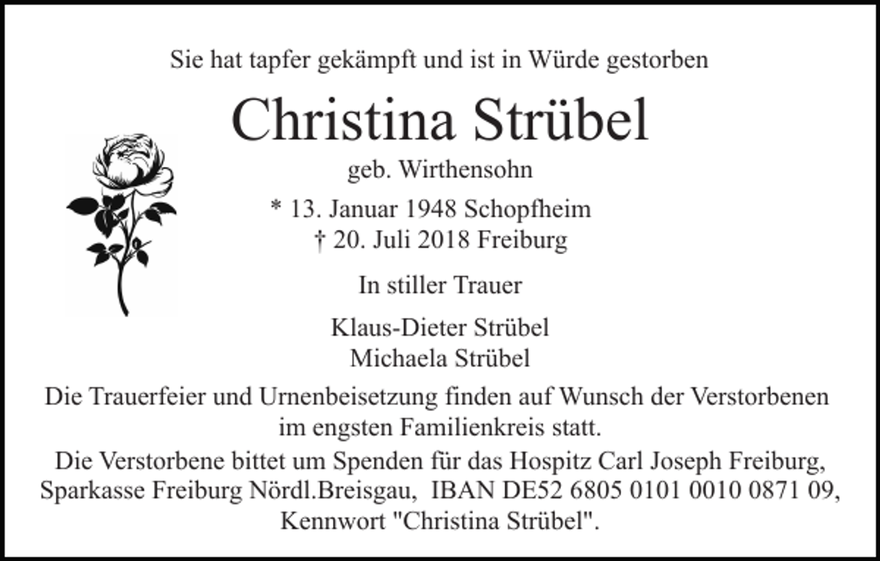 <p>Sie hat tapfer gekämpft und ist in Würde gestorben</p><p>Christina Strübel<br />geb. Wirthensohn<br />* 13. Januar 1948 Schopfheim<br />† 20. Juli 2018 Freiburg<br />In stiller Trauer<br />Klaus-Dieter Strübel<br />Michaela Strübel<br />Die Trauerfeier und Urnenbeisetzung finden auf Wunsch der Verstorbenen<br />im engsten Familienkreis statt.<br />Die Verstorbene bittet um Spenden für das Hospitz Carl Joseph Freiburg,<br />Sparkasse Freiburg Nördl.Breisgau, IBAN DE52 6805 0101 001871 09,<br />Kennwort "Christina Strübel".</p>