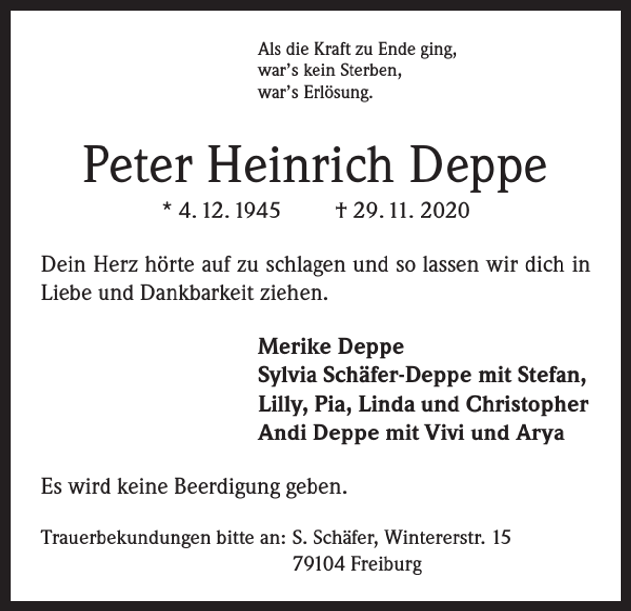 <p>Als die Kraft zu Ende ging,<br />war’s kein Sterben,<br />war’s Erlösung.</p><p>Peter Heinrich Deppe<br />* 4. 12. 1945</p><p>† 29. 11. 2020</p><p>Dein Herz hörte auf zu schlagen und so lassen wir dich in<br />Liebe und Dankbarkeit ziehen.<br />Merike Deppe<br />Sylvia Schäfer-Deppe mit Stefan,<br />Lilly, Pia, Linda und Christopher<br />Andi Deppe mit Vivi und Arya<br />Es wird keine Beerdigung geben.<br />Trauerbekundungen bitte an: S. Schäfer, Wintererstr. 15<br />79104 Freiburg</p>