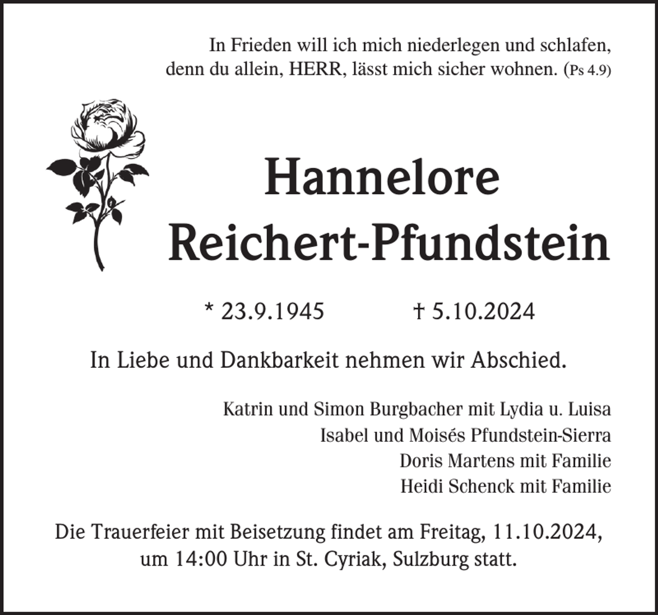 <p>In Frieden will ich mich niederlegen und schlafen,<br />denn du allein, HERR, lässt mich sicher wohnen. (Ps 4.9)</p><p>Hannelore<br />Reichert-Pfundstein<br />* 23.9.1945</p><p>† 5.10.2024</p><p>In Liebe und Dankbarkeit nehmen wir Abschied.<br />Katrin und Simon Burgbacher mit Lydia u. Luisa<br />Isabel und Moisés Pfundstein-Sierra<br />Doris Martens mit Familie<br />Heidi Schenck mit Familie</p><p>Die Trauerfeier mit Beisetzung findet am Freitag, 11.10.2024,<br />um 14:00 Uhr in St. Cyriak, Sulzburg statt.</p>