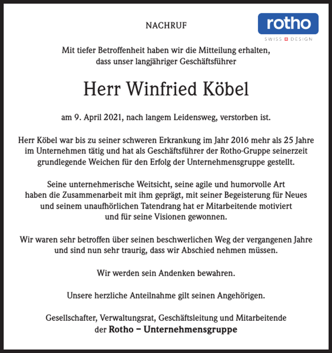 <p>NACHRUF<br />Mit tiefer Betroffenheit haben wir die Mitteilung erhalten,<br />dass unser langjähriger Geschäftsführer</p><p>Herr Winfried Köbel<br />am 9. April 2021, nach langem Leidensweg, verstorben ist.<br />Herr Köbel war bis zu seiner schweren Erkrankung im Jahr 2016 mehr als 25 Jahre<br />im Unternehmen tätig und hat als Geschäftsführer der Rotho-Gruppe seinerzeit<br />grundlegende Weichen für den Erfolg der Unternehmensgruppe gestellt.<br />Seine unternehmerische Weitsicht, seine agile und humorvolle Art<br />haben die Zusammenarbeit mit ihm geprägt, mit seiner Begeisterung für Neues<br />und seinem unaufhörlichen Tatendrang hat er Mitarbeitende motiviert<br />und für seine Visionen gewonnen.<br />Wir waren sehr betroffen über seinen beschwerlichen Weg der vergangenen Jahre<br />und sind nun sehr traurig, dass wir Abschied nehmen müssen.<br />Wir werden sein Andenken bewahren.<br />Unsere herzliche Anteilnahme gilt seinen Angehörigen.<br />Gesellschafter, Verwaltungsrat, Geschäftsleitung und Mitarbeitende<br />der Rotho – Unternehmensgruppe</p>