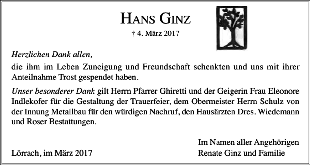 <p>HANS GINZ<br />† 4. März 2017</p><p>Herzlichen Dank allen,<br />die ihm im Leben Zuneigung und Freundschaft schenkten und uns mit ihrer<br />Anteilnahme Trost gespendet haben.<br />Unser besonderer Dank gilt Herrn Pfarrer Ghiretti und der Geigerin Frau Eleonore<br />Indlekofer für die Gestaltung der Trauerfeier, dem Obermeister Herrn Schulz von<br />der Innung Metallbau für den würdigen Nachruf, den Hausärzten Dres. Wiedemann<br />und Roser Bestattungen.</p><p>Lörrach, im März 2017</p><p>Im Namen aller Angehörigen<br />Renate Ginz und Familie</p>