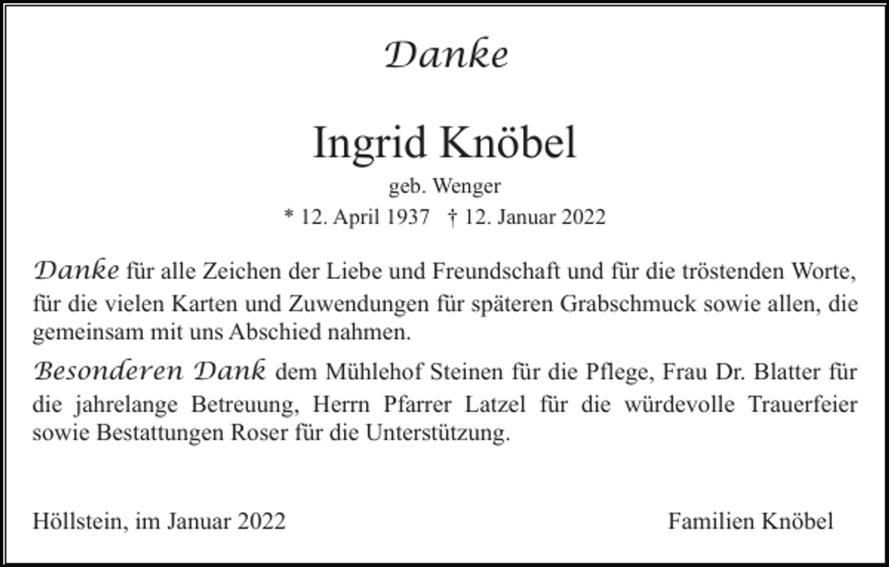 <p>Danke</p><p>Ingrid Knöbel<br />geb. Wenger<br />* 12. April 1937 † 12. Januar 2022</p><p>Danke für alle Zeichen der Liebe und Freundschaft und für die tröstenden Worte,<br />für die vielen Karten und Zuwendungen für späteren Grabschmuck sowie allen, die<br />gemeinsam mit uns Abschied nahmen.<br />Besonderen Dank dem Mühlehof Steinen für die Pflege, Frau Dr. Blatter für<br />die jahrelange Betreuung, Herrn Pfarrer Latzel für die würdevolle Trauerfeier<br />sowie Bestattungen Roser für die Unterstützung.</p><p>Höllstein, im Januar 2022</p><p>Familien Knöbel</p>
