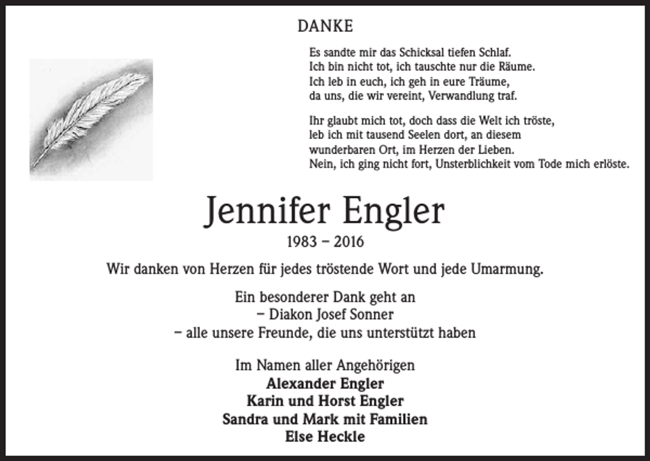 <p>DANKE<br />Es sandte mir das Schicksal tiefen Schlaf.<br />Ich bin nicht tot, ich tauschte nur die Räume.<br />Ich leb in euch, ich geh in eure Träume,<br />da uns, die wir vereint, Verwandlung traf.<br />Ihr glaubt mich tot, doch dass die Welt ich tröste,<br />leb ich mit tausend Seelen dort, an diesem<br />wunderbaren Ort, im Herzen der Lieben.<br />Nein, ich ging nicht fort, Unsterblichkeit vom Tode mich erlöste.</p><p>Jennifer Engler<br />1983 – 2016</p><p>Wir danken von Herzen für jedes tröstende Wort und jede Umarmung.<br />Ein besonderer Dank geht an<br />– Diakon Josef Sonner<br />– alle unsere Freunde, die uns unterstützt haben<br />Im Namen aller Angehörigen<br />Alexander Engler<br />Karin und Horst Engler<br />Sandra und Mark mit Familien<br />Else Heckle</p>