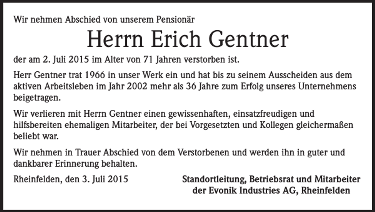 <p>Wir nehmen Abschied von unserem Pensionär</p><p>Herrn Erich Gentner<br />der am 2. Juli 2015 im Alter von 71 Jahren verstorben ist.<br />Herr Gentner trat 1966 in unser Werk ein und hat bis zu seinem Ausscheiden aus dem<br />aktiven Arbeitsleben im Jahr 2002 mehr als 36 Jahre zum Erfolg unseres Unternehmens<br />beigetragen.<br />Wir verlieren mit Herrn Gentner einen gewissenhaften, einsatzfreudigen und<br />hilfsbereiten ehemaligen Mitarbeiter, der bei Vorgesetzten und Kollegen gleichermaßen<br />beliebt war.<br />Wir nehmen in Trauer Abschied von dem Verstorbenen und werden ihn in guter und<br />dankbarer Erinnerung behalten.<br />Rheinfelden, den 3. Juli 2015</p><p>Standortleitung, Betriebsrat und Mitarbeiter<br />der Evonik Industries AG, Rheinfelden</p>