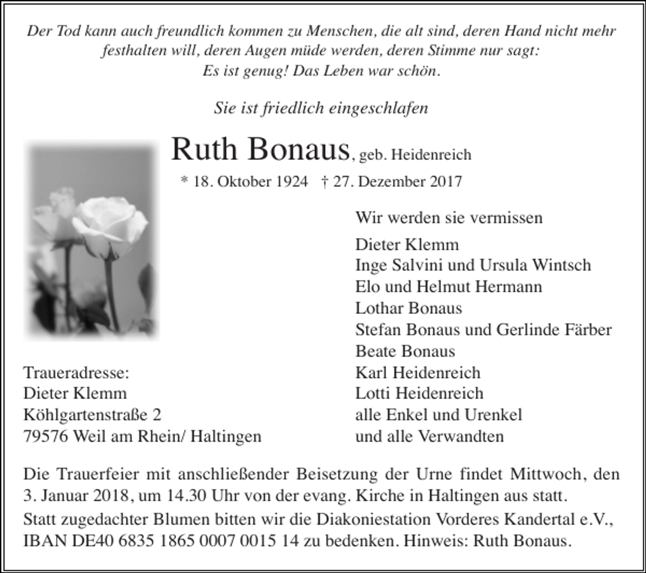 <p>Der Tod kann auch freundlich kommen zu Menschen, die alt sind, deren Hand nicht mehr<br />festhalten will, deren Augen müde werden, deren Stimme nur sagt:<br />Es ist genug! Das Leben war schön.</p><p>Sie ist friedlich eingeschlafen</p><p>Ruth Bonaus, geb. Heidenreich<br />* 18. Oktober 1924 † 27. Dezember 2017</p><p>Traueradresse:<br />Dieter Klemm<br />Köhlgartenstraße 2<br />79576 Weil am Rhein/ Haltingen</p><p>Wir werden sie vermissen<br />Dieter Klemm<br />Inge Salvini und Ursula Wintsch<br />Elo und Helmut Hermann<br />Lothar Bonaus<br />Stefan Bonaus und Gerlinde Färber<br />Beate Bonaus<br />Karl Heidenreich<br />Lotti Heidenreich<br />alle Enkel und Urenkel<br />und alle Verwandten</p><p>Die Trauerfeier mit anschließender Beisetzung der Urne findet Mittwoch, den<br />3. Januar 2018, um 14.30 Uhr von der evang. Kirche in Haltingen aus statt.<br />Statt zugedachter Blumen bitten wir die Diakoniestation Vorderes Kandertal e.V.,<br />IBAN DE40 6835 1865 0007 0015 14 zu bedenken. Hinweis: Ruth Bonaus.</p>