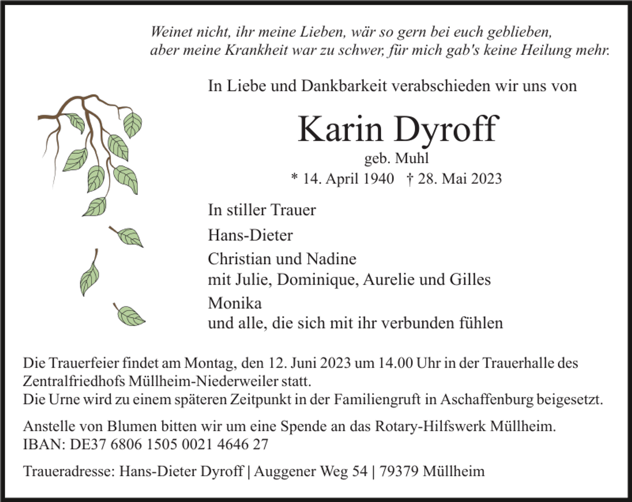 <p>Weinet nicht, ihr meine Lieben, wär so gern bei euch geblieben,<br />aber meine Krankheit war zu schwer, für mich gab's keine Heilung mehr.</p><p>In Liebe und Dankbarkeit verabschieden wir uns von</p><p>Karin Dyroff<br />geb. Muhl<br />* 14. April 1940 † 28. Mai 2023</p><p>In stiller Trauer<br />Hans-Dieter<br />Christian und Nadine<br />mit Julie, Dominique, Aurelie und Gilles<br />Monika<br />und alle, die sich mit ihr verbunden fühlen<br />Die Trauerfeier findet am Montag, den 12. Juni 2023 um 14.00 Uhr in der Trauerhalle des<br />Zentralfriedhofs Müllheim-Niederweiler statt.<br />Die Urne wird zu einem späteren Zeitpunkt in der Familiengruft in Aschaffenburg beigesetzt.<br />Anstelle von Blumen bitten wir um eine Spende an das Rotary-Hilfswerk Müllheim.<br />IBAN: DE37 6806 1505 0021 4646 27<br />Traueradresse: Hans-Dieter Dyroff | Auggener Weg 54 | 79379 Müllheim</p>