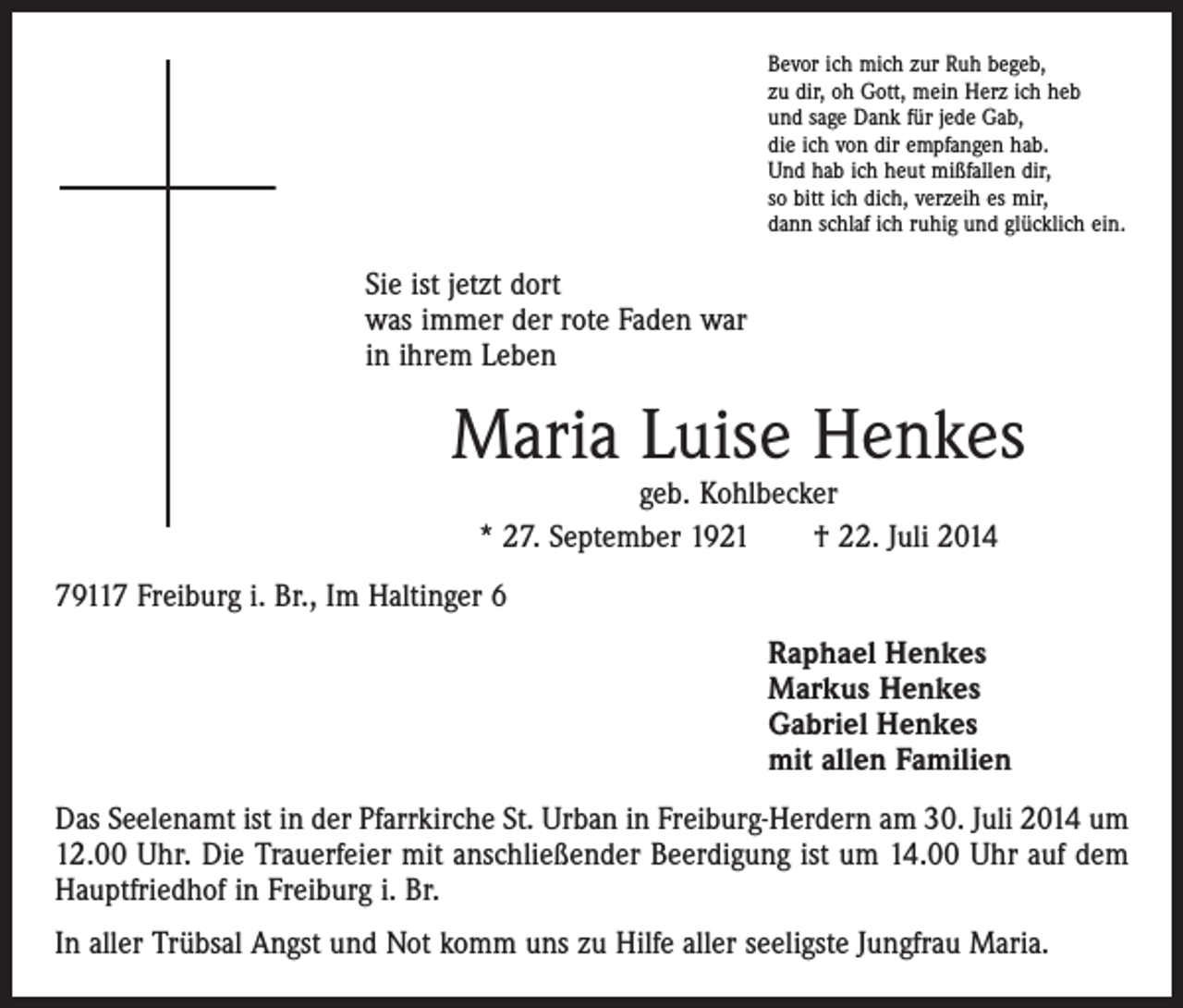 <p>Bevor ich mich zur Ruh begeb,<br />zu dir, oh Gott, mein Herz ich heb<br />und sage Dank für jede Gab,<br />die ich von dir empfangen hab.<br />Und hab ich heut mißfallen dir,<br />so bitt ich dich, verzeih es mir,<br />dann schlaf ich ruhig und glücklich ein.</p><p>Sie ist jetzt dort<br />was immer der rote Faden war<br />in ihrem Leben</p><p>Maria Luise Henkes<br />geb. Kohlbecker<br />* 27. September 1921 † 22. Juli 2014</p><p>79117 Freiburg i. Br., Im Haltinger 6</p><p>Raphael Henkes<br />Markus Henkes<br />Gabriel Henkes<br />mit allen Familien</p><p>Das Seelenamt ist in der Pfarrkirche St. Urban in Freiburg-Herdern am 30. Juli 2014 um<br />12.00 Uhr. Die Trauerfeier mit anschließender Beerdigung ist um 14.00 Uhr auf dem<br />Hauptfriedhof in Freiburg i. Br.<br />In aller Trübsal Angst und Not komm uns zu Hilfe aller seeligste Jungfrau Maria.</p>