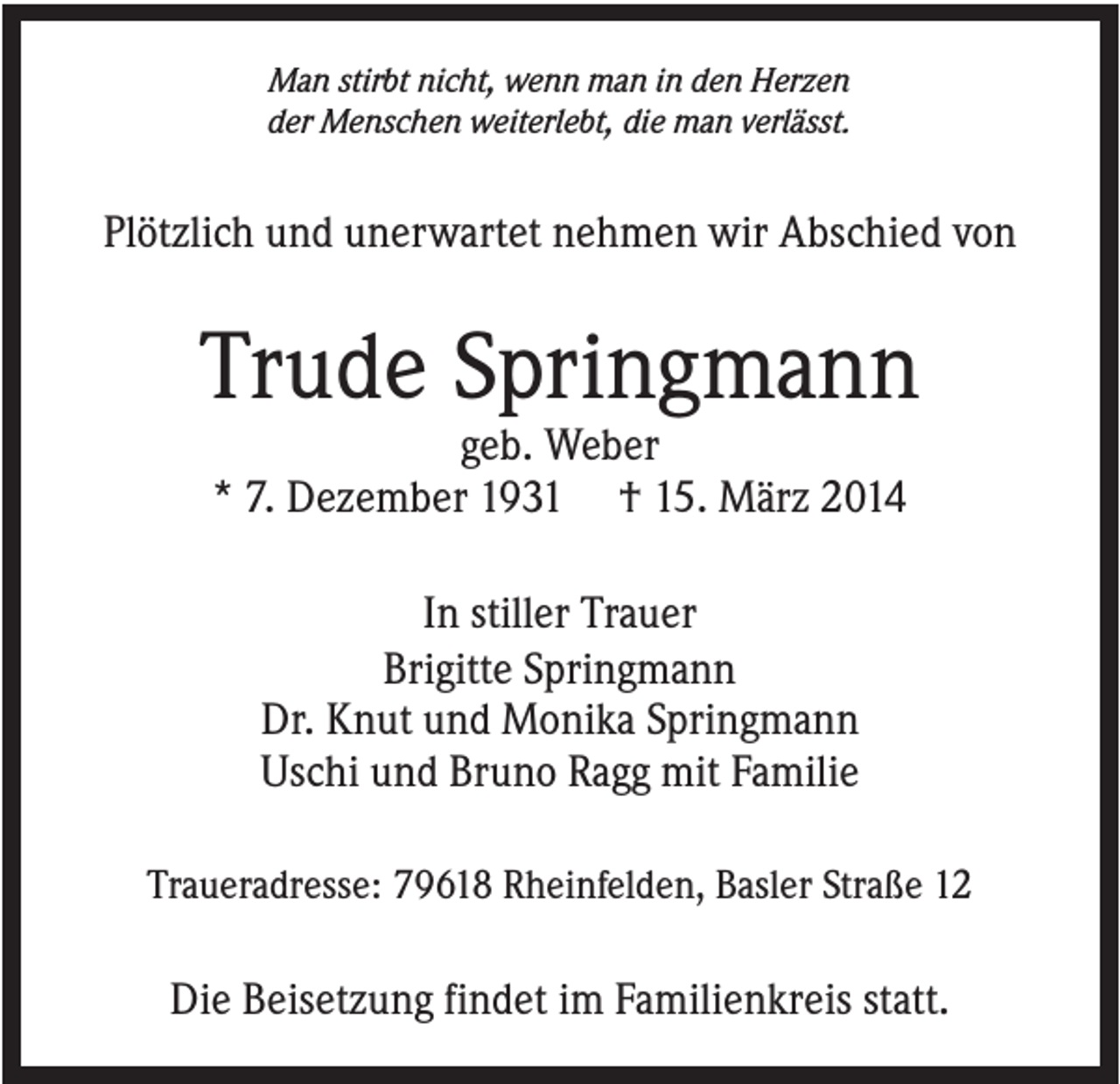 <p>Man stirbt nicht, wenn man in den Herzen<br />der Menschen weiterlebt, die man verlässt.</p><p>Plötzlich und unerwartet nehmen wir Abschied von</p><p>Trude Springmann<br />geb. Weber<br />* 7. Dezember 1931 † 15. März 2014<br />In stiller Trauer<br />Brigitte Springmann<br />Dr. Knut und Monika Springmann<br />Uschi und Bruno Ragg mit Familie<br />Traueradresse: 79618 Rheinfelden, Basler Straße 12</p><p>Die Beisetzung findet im Familienkreis statt.</p>