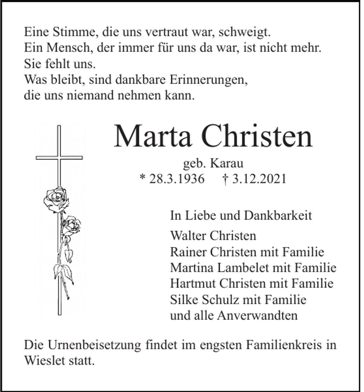 <p>Eine Stimme, die uns vertraut war, schweigt.<br />Ein Mensch, der immer für uns da war, ist nicht mehr.<br />Sie fehlt uns.<br />Was bleibt, sind dankbare Erinnerungen,<br />die uns niemand nehmen kann.</p><p>Marta Christen<br />geb. Karau<br />* 28.3.1936 † 3.12.2021<br />In Liebe und Dankbarkeit<br />Walter Christen<br />Rainer Christen mit Familie<br />Martina Lambelet mit Familie<br />Hartmut Christen mit Familie<br />Silke Schulz mit Familie<br />und alle Anverwandten<br />Die Urnenbeisetzung findet im engsten Familienkreis in<br />Wieslet statt.</p>