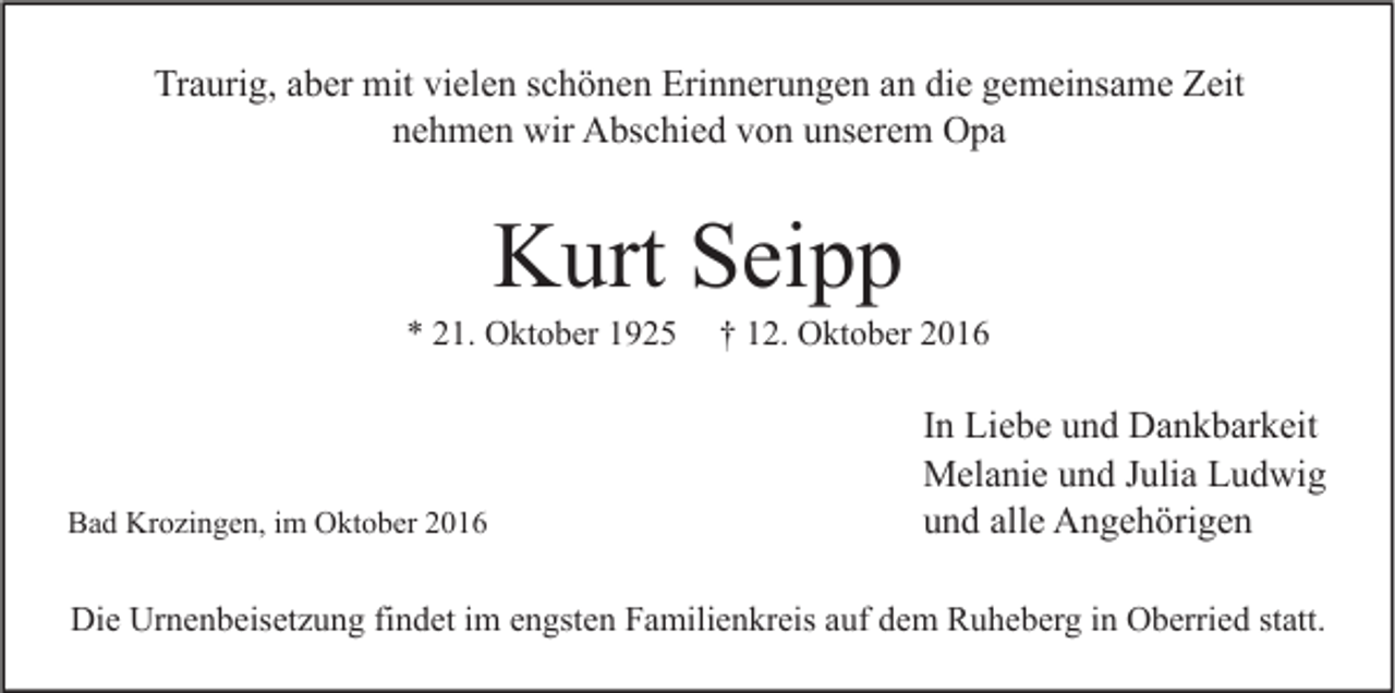 <p>Traurig, aber mit vielen schönen Erinnerungen an die gemeinsame Zeit<br />nehmen wir Abschied von unserem Opa</p><p>Kurt Seipp</p><p>* 21. Oktober 1925</p><p>Bad Krozingen, im Oktober 2016</p><p>† 12. Oktober 2016</p><p>In Liebe und Dankbarkeit<br />Melanie und Julia Ludwig<br />und alle Angehörigen</p><p>Die Urnenbeisetzung findet im engsten Familienkreis auf dem Ruheberg in Oberried statt.</p>