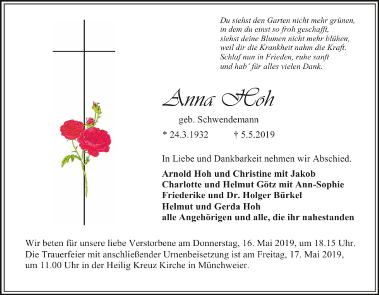 <p>Du siehst den Garten nicht mehr grünen,<br />in dem du einst so froh geschafft,<br />siehst deine Blumen nicht mehr blühen,<br />weil dir die Krankheit nahm die Kraft.<br />Schlaf nun in Frieden, ruhe sanft<br />und hab’ für alles vielen Dank.</p><p>Anna Hoh<br />geb. Schwendemann<br />* 24.3.1932</p><p>† 5.5.2019</p><p>In Liebe und Dankbarkeit nehmen wir Abschied.<br />Arnold Hoh und Christine mit Jakob<br />Charlotte und Helmut Götz mit Ann-Sophie<br />Friederike und Dr. Holger Bürkel<br />Helmut und Gerda Hoh<br />alle Angehörigen und alle, die ihr nahestanden<br />Wir beten für unsere liebe Verstorbene am Donnerstag, 16. Mai 2019, um 18.15 Uhr.<br />Die Trauerfeier mit anschließender Urnenbeisetzung ist am Freitag, 17. Mai 2019,<br />um 11.00 Uhr in der Heilig Kreuz Kirche in Münchweier.</p>