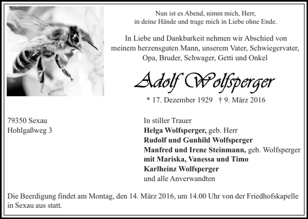 <p>Nun ist es Abend, nimm mich, Herr,<br />in deine Hände und trage mich in Liebe ohne Ende.</p><p>In Liebe und Dankbarkeit nehmen wir Abschied von<br />meinem herzensguten Mann, unserem Vater, Schwiegervater,<br />Opa, Bruder, Schwager, Getti und Onkel</p><p>* 17. Dezember 1929 † 9. März 2016<br />79350 Sexau<br />Hohlgaßweg 3</p><p>In stiller Trauer<br />Helga Wolfsperger, geb. Herr<br />Rudolf und Gunhild Wolfsperger<br />Manfred und Irene Steinmann, geb. Wolfsperger<br />mit Mariska, Vanessa und Timo<br />Karlheinz Wolfsperger<br />und alle Anverwandten</p><p>Die Beerdigung findet am Montag, den 14. März 2016, um 14.00 Uhr von der Friedhofskapelle<br />in Sexau aus statt.</p>