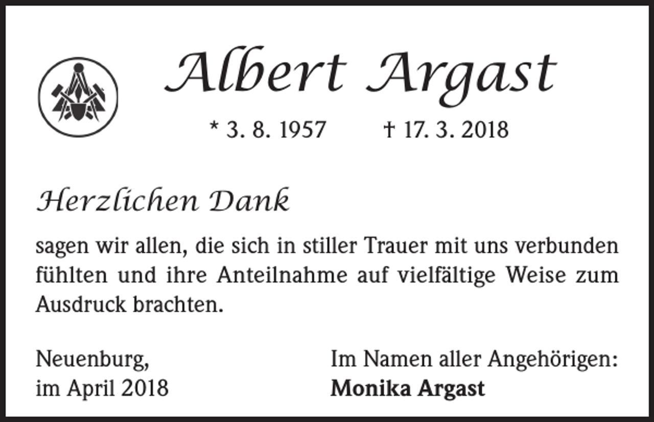 <p>Albert Argast<br />* 3. 8. 1957</p><p>† 17. 3. 2018</p><p>Herzlichen Dank<br />sagen wir allen, die sich in stiller Trauer mit uns verbunden<br />fühlten und ihre Anteilnahme auf vielfältige Weise zum<br />Ausdruck brachten.<br />Neuenburg,<br />im April 2018</p><p>Im Namen aller Angehörigen:<br />Monika Argast</p>