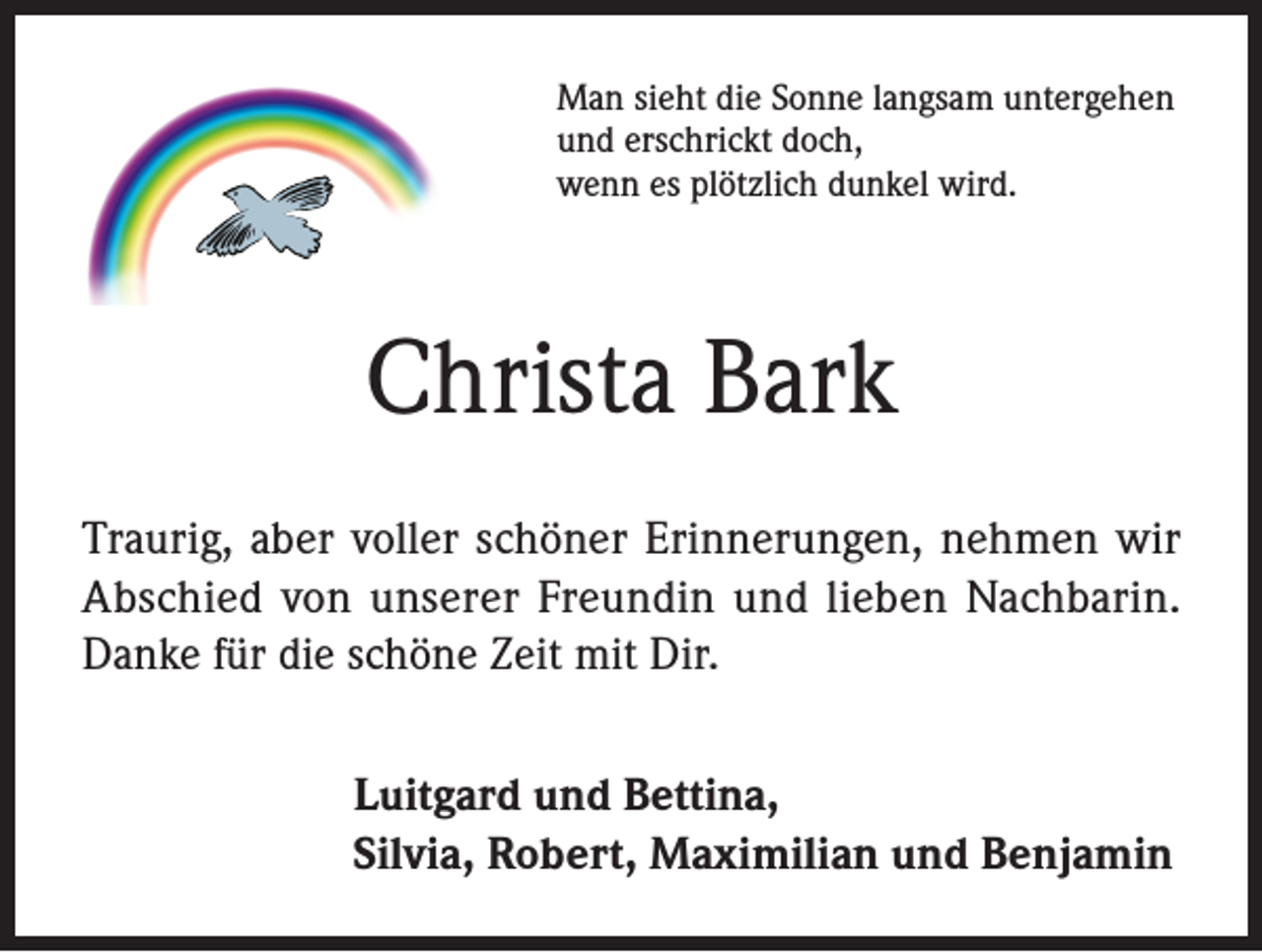 <p>Man sieht die Sonne langsam untergehen<br />und erschrickt doch,<br />wenn es plötzlich dunkel wird.</p><p>Christa Bark<br />Traurig, aber voller schöner Erinnerungen, nehmen wir<br />Abschied von unserer Freundin und lieben Nachbarin.<br />Danke für die schöne Zeit mit Dir.<br />Luitgard und Bettina,<br />Silvia, Robert, Maximilian und Benjamin</p>