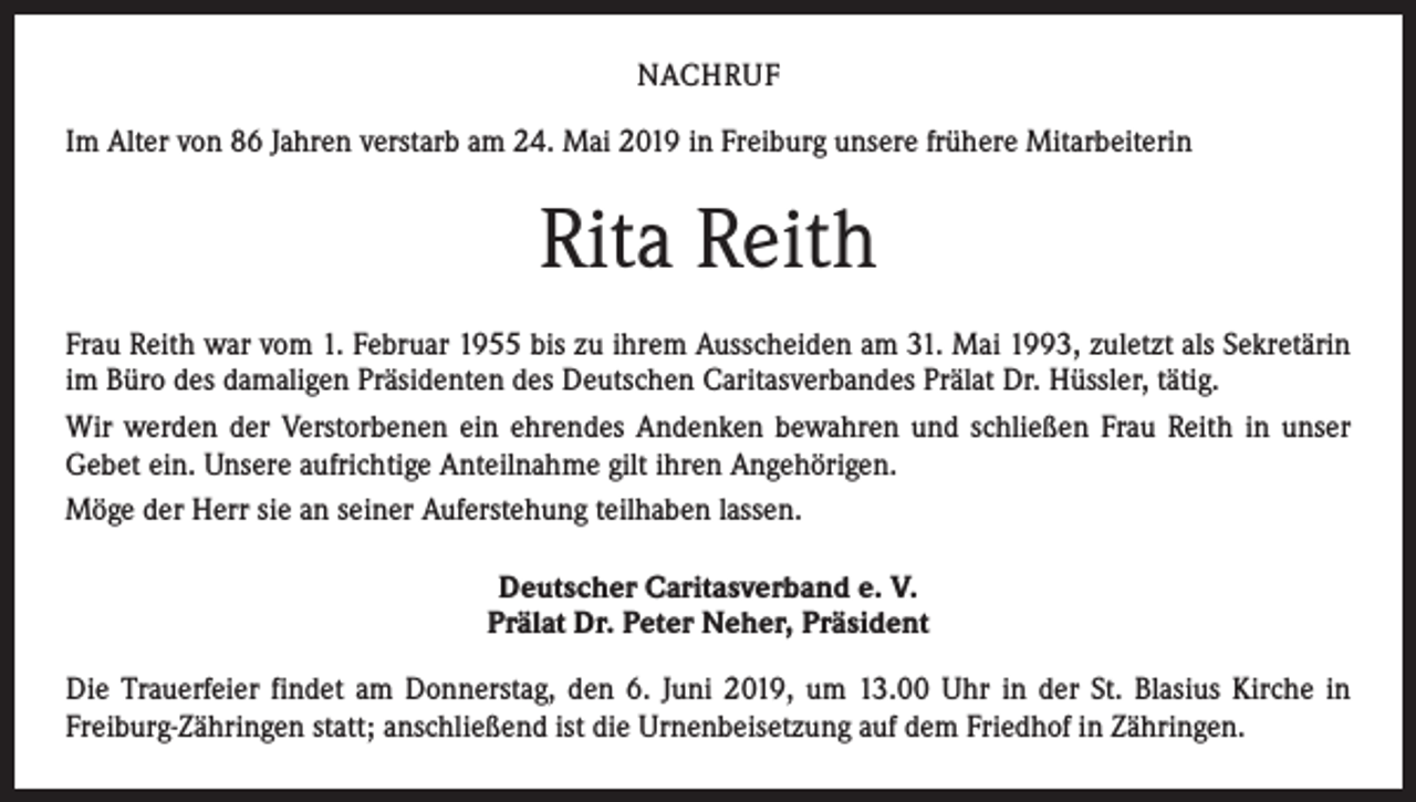 <p>NACHRUF<br />Im Alter von 86 Jahren verstarb am 24. Mai 2019 in Freiburg unsere frühere Mitarbeiterin</p><p>Rita Reith<br />Frau Reith war vom 1. Februar 1955 bis zu ihrem Ausscheiden am 31. Mai 1993, zuletzt als Sekretärin<br />im Büro des damaligen Präsidenten des Deutschen Caritasverbandes Prälat Dr. Hüssler, tätig.<br />Wir werden der Verstorbenen ein ehrendes Andenken bewahren und schließen Frau Reith in unser<br />Gebet ein. Unsere aufrichtige Anteilnahme gilt ihren Angehörigen.<br />Möge der Herr sie an seiner Auferstehung teilhaben lassen.<br />Deutscher Caritasverband e. V.<br />Prälat Dr. Peter Neher, Präsident<br />Die Trauerfeier findet am Donnerstag, den 6. Juni 2019, um 13.00 Uhr in der St. Blasius Kirche in<br />­Freiburg-Zähringen statt; anschließend ist die Urnenbeisetzung auf dem Friedhof in Zähringen.</p>