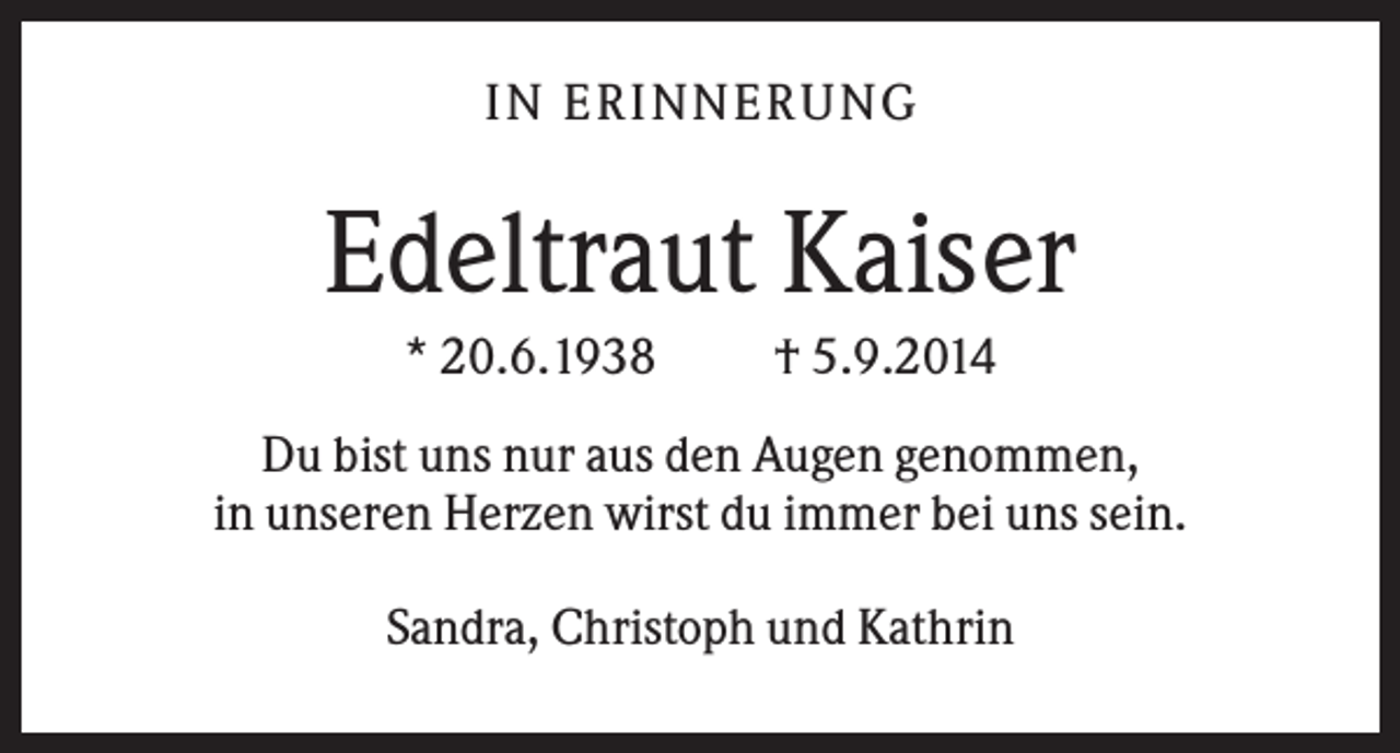 <p>IN ERINNERUNG</p><p>Edeltraut Kaiser<br />* 20.6.1938</p><p>† 5.9.2014</p><p>Du bist uns nur aus den Augen genommen,<br />in unseren Herzen wirst du immer bei uns sein.<br />Sandra, Christoph und Kathrin</p>