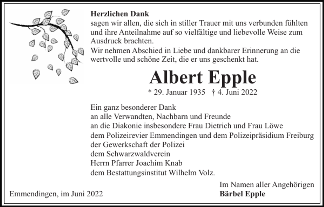 <p>Herzlichen Dank<br />sagen wir allen, die sich in stiller Trauer mit uns verbunden fühlten<br />und ihre Anteilnahme auf so vielfältige und liebevolle Weise zum<br />Ausdruck brachten.<br />Wir nehmen Abschied in Liebe und dankbarer Erinnerung an die<br />wertvolle und schöne Zeit, die er uns geschenkt hat.</p><p>Albert Epple<br />* 29. Januar 1935 † 4. Juni 2022<br />Ein ganz besonderer Dank<br />an alle Verwandten, Nachbarn und Freunde<br />an die Diakonie insbesondere Frau Dietrich und Frau Löwe<br />dem Polizeirevier Emmendingen und dem Polizeipräsidium Freiburg<br />der Gewerkschaft der Polizei<br />dem Schwarzwaldverein<br />Herrn Pfarrer Joachim Knab<br />dem Bestattungsinstitut Wilhelm Volz.<br />Im Namen aller Angehörigen<br />Emmendingen, im Juni 2022<br />Bärbel Epple</p>