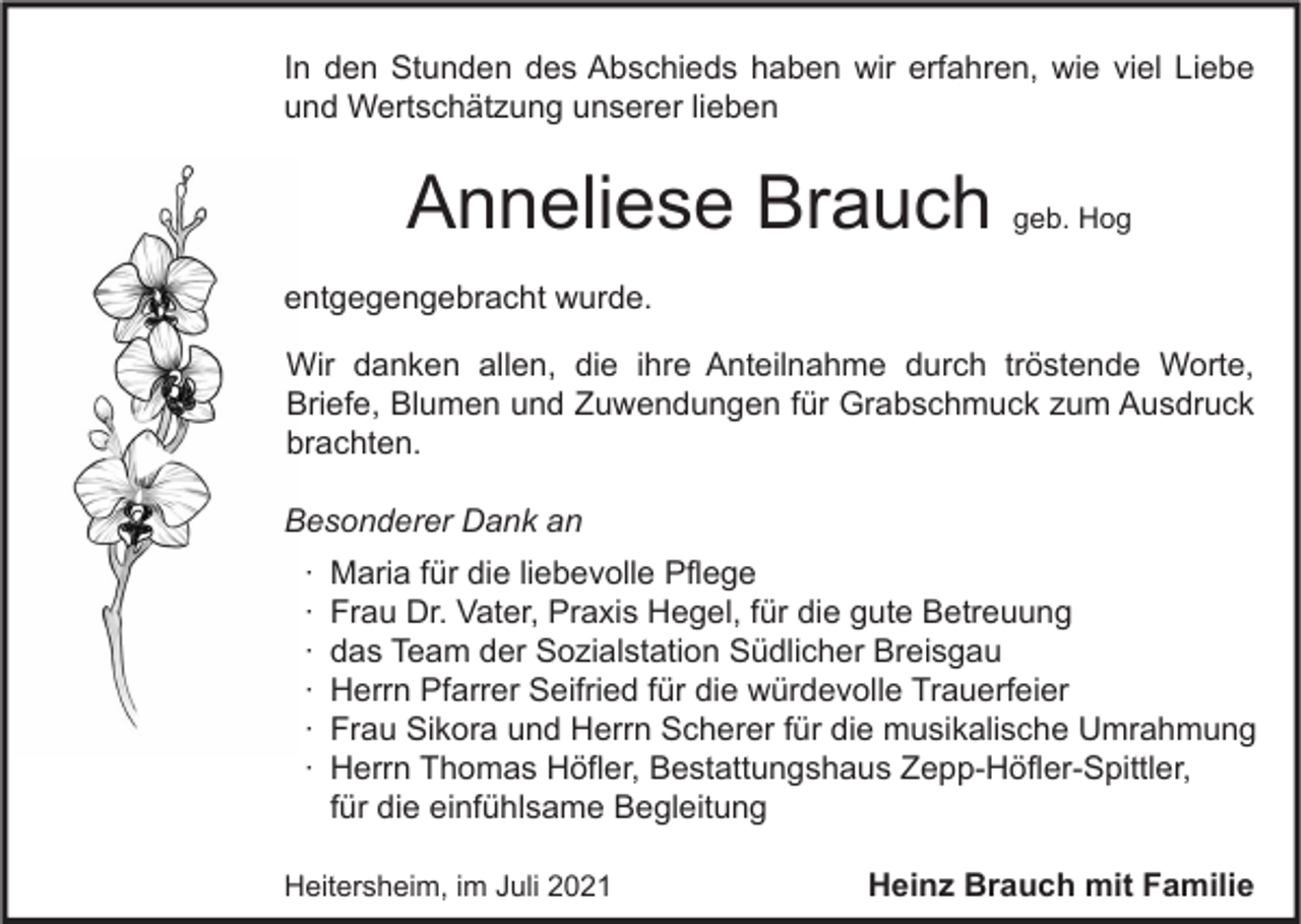 <p>In den Stunden des Abschieds haben wir erfahren, wie viel Liebe<br />und Wertschätzung unserer lieben</p><p>Anneliese Brauch</p><p>geb. Hog</p><p>entgegengebracht wurde.<br />Wir danken allen, die ihre Anteilnahme durch tröstende Worte,<br />Briefe, Blumen und Zuwendungen für Grabschmuck zum Ausdruck<br />brachten.<br />Besonderer Dank an<br />∙<br />∙<br />∙<br />∙<br />∙<br />∙</p><p>Maria für die liebevolle Pflege<br />Frau Dr. Vater, Praxis Hegel, für die gute Betreuung<br />das Team der Sozialstation Südlicher Breisgau<br />Herrn Pfarrer Seifried für die würdevolle Trauerfeier<br />Frau Sikora und Herrn Scherer für die musikalische Umrahmung<br />Herrn Thomas Höfler, Bestattungshaus Zepp-Höfler-Spittler,<br />für die einfühlsame Begleitung</p><p>Heitersheim, im Juli 2021</p><p>Heinz Brauch mit Familie</p>