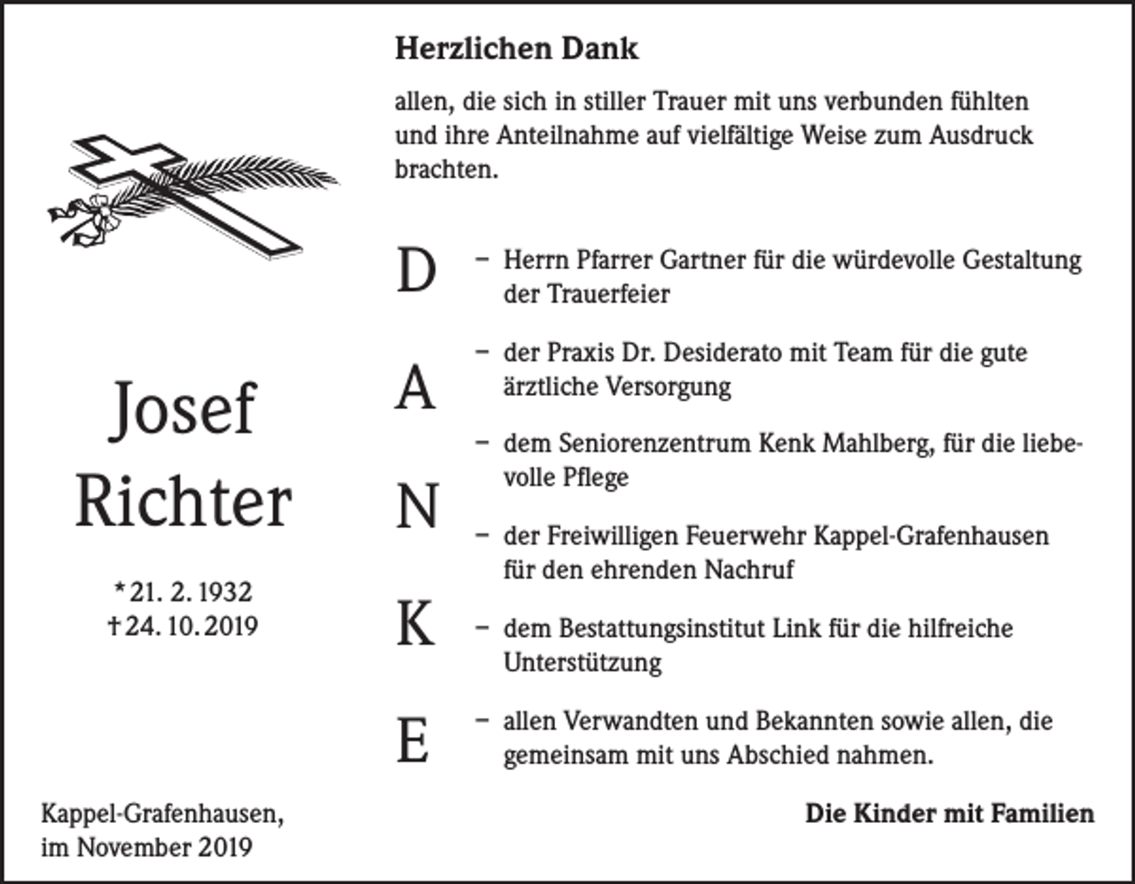 <p>Herzlichen Dank<br />allen, die sich in stiller Trauer mit uns verbunden fühlten<br />und ihre Anteilnahme auf vielfältige Weise zum Ausdruck<br />brachten.</p><p>D</p><p>Josef<br />Richter</p><p>A</p><p>* 21. 2. 1932<br />† 24. 10. 2019</p><p>K</p><p>N<br />E</p><p>Kappel-Grafenhausen,<br />im November 2019</p><p>– H<br />errn Pfarrer Gartner für die würdevolle Gestaltung<br />der Trauerfeier<br />– d er Praxis Dr. Desiderato mit Team für die gute<br />ärztliche Versorgung<br />– d em Seniorenzentrum Kenk Mahlberg, für die liebevolle Pflege<br />– d er Freiwilligen Feuerwehr Kappel-Grafenhausen<br />für den ehrenden Nachruf<br />– d em Bestattungsinstitut Link für die hilfreiche<br />Unterstützung<br />– a llen Verwandten und Bekannten sowie allen, die<br />gemeinsam mit uns Abschied nahmen.<br />Die Kinder mit Familien</p>