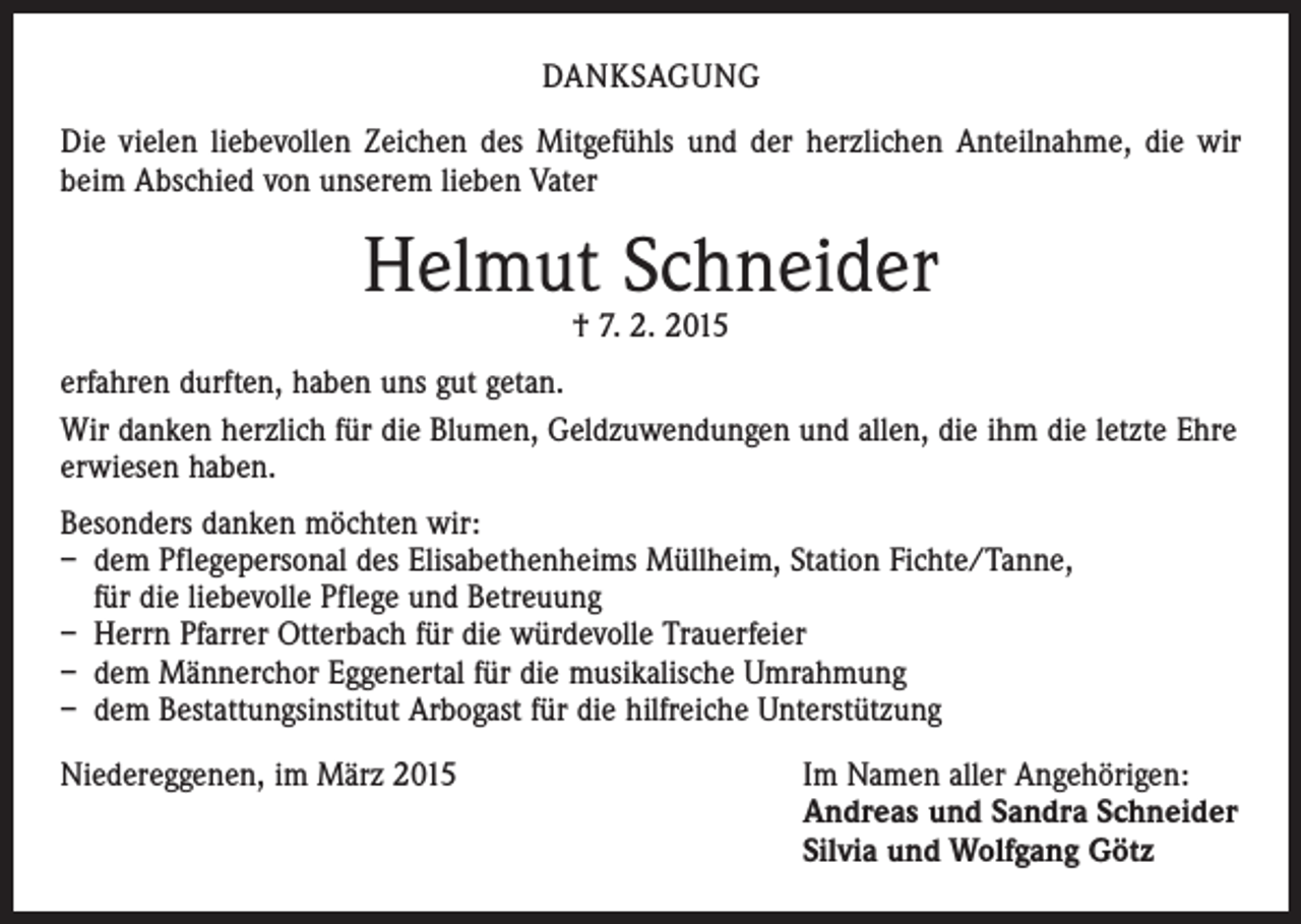 <p>DANKSAGUNG<br />Die vielen liebevollen Zeichen des Mitgefühls und der herzlichen Anteilnahme, die wir<br />beim Abschied von unserem lieben Vater</p><p>Helmut Schneider<br />† 7. 2. 2015</p><p>erfahren durften, haben uns gut getan.<br />Wir danken herzlich für die Blumen, Geldzuwendungen und allen, die ihm die letzte Ehre<br />erwiesen haben.<br />Besonders danken möchten wir:<br />– dem Pflegepersonal des Elisabethenheims Müllheim, Station Fichte/Tanne,<br />für die liebevolle Pflege und Betreuung<br />– Herrn Pfarrer Otterbach für die würdevolle Trauerfeier<br />– dem Männerchor Eggenertal für die musikalische Umrahmung<br />– dem Bestattungsinstitut Arbogast für die hilfreiche Unterstützung<br />Niedereggenen, im März 2015 Im Namen aller Angehörigen:<br />Andreas und Sandra Schneider<br />Silvia und Wolfgang Götz</p>