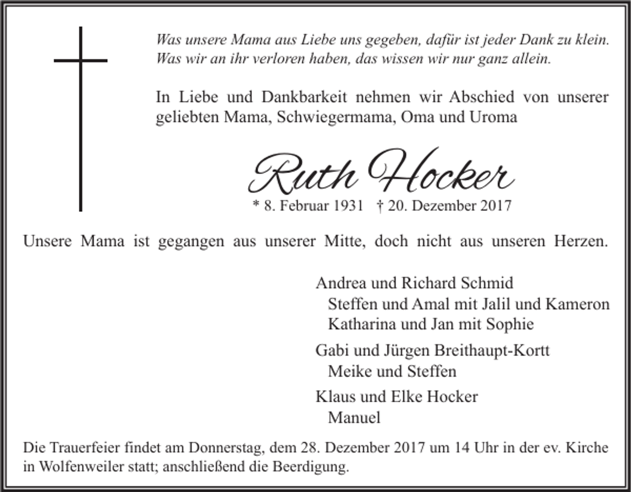 <p>W as u unsere<br />Was<br />ns er e MMama<br />a m a a aus<br />us LiLiebe<br />e b e u uns<br />ns g gegeben,<br />e g e b e n, d dafür<br />af ür ististj ejeder<br />d er DDank<br />a n k z zu<br />u klklein.<br />ei n.<br />WWas<br />as wir<br />wira an<br />n i hr<br />ihrv verloren<br />erl or e n h haben,<br />a b e n, d das<br />as wiss<br />wissen<br />e n wir<br />wirn nur<br />ur g ganz<br />a nz allallein.<br />ei n.</p><p>I n Liebe<br />In<br />Li e b e und<br />u n d Dankbarkeit<br />D a n k b ar k eit nehmen<br />n e h m e n wir<br />wir Abschied<br />A bs c hi e d von<br />v o n unserer<br />u ns er er<br />ggeliebten<br />eli e bt e n Mama,<br />M a m a, Schwiegermama,<br />S c h wi e g er m a m a, Oma<br />O m a uund<br />n d Uroma<br />Ur o m a</p><p>RRuth<br />uth Hocker<br />Hocker<br />** 8.<br />8. Februar<br />F e br u ar 11931<br />9 3 1 †† 220.<br />0. Dezember<br />D e z e m b er 22</p><p>UUnsere<br />ns er e Mama<br />M a m a ist<br />ist ggegangen<br />e g a n g e n aaus<br />us uunserer<br />ns er er Mitte,<br />Mitt e, ddoch<br />o c h ninicht<br />c ht aaus<br />us uunseren<br />ns er e n HHerzen.<br />er z e n.<br />A n dr e a uund<br />n d Ri<br />c h ar d SSchmid<br />c h mi d<br />Andrea<br />Richard<br />Steffen<br />St eff e n und<br />u n d Amal<br />A m al mit<br />mit Jalil<br />J alil und<br />u n d Kameron<br />K a m er o n<br />Katharina<br />K at h ari n a und<br />u n d Jan<br />J a n mit<br />mit Sophie<br />S o p hi e<br />Gabi<br />Breithaupt-Kortt<br />G a bi uund<br />n d J Jürgen<br />ür g e n Br<br />eit h a u pt- K ortt<br />Meike<br />M ei k e und<br />u n d Steffen<br />St eff e n<br />Klaus<br />Kl a us uund<br />n d ElElke<br />k e HHocker<br />o c k er<br />Manuel<br />M a n u el<br />Die<br />Kirche<br />Di e TrTrauerfeier<br />a u erf ei er fifindet<br />n d et aam<br />m DDonnerstag,<br />o n n erst a g, ddem<br />e m 228.<br />8. DDezember<br />e z e m b er 22017<br />0 1 7 uum<br />m 11 UUhr<br />hr i in<br />n dder<br />er e ev.<br />v. Kir<br />c he<br />in<br />i n Wolfenweiler<br />W olf e n w eil er statt;<br />st att; anschließend<br />a ns c hli e ß e n d die<br />di e Beerdigung.<br />B e er di g u n g.</p>