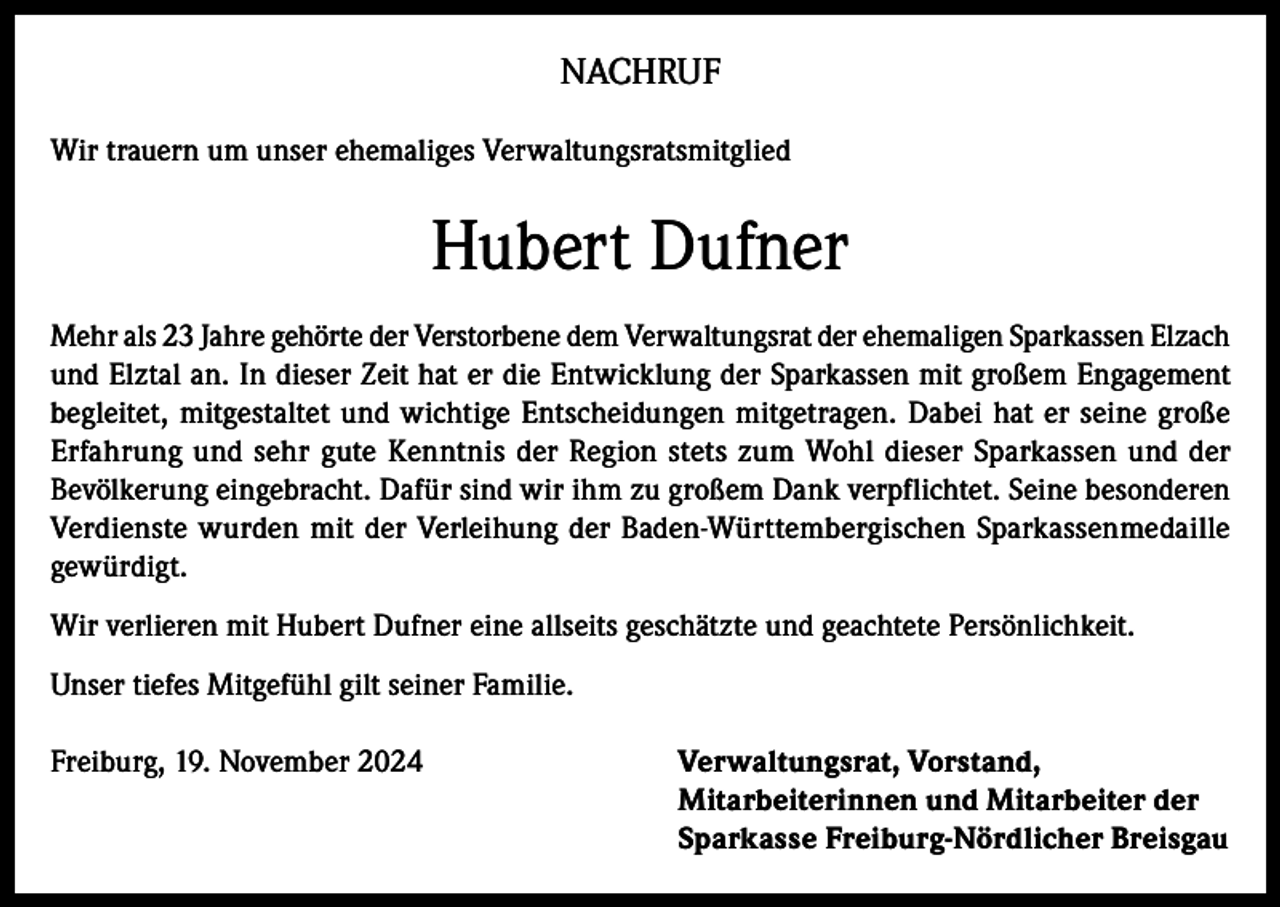 <p>NACHRUF<br />Wir trauern um unser ehemaliges Verwaltungsratsmitglied</p><p>Hubert Dufner<br />Mehr als 23 Jahre gehörte der Verstorbene dem Verwaltungsrat der ehemaligen Sparkassen Elzach<br />und Elztal an. In dieser Zeit hat er die Entwicklung der Sparkassen mit großem Engagement<br />begleitet, mitgestaltet und wichtige Entscheidungen mitgetragen. Dabei hat er seine große<br />Erfahrung und sehr gute Kenntnis der Region stets zum Wohl dieser Sparkassen und der<br />Bevölkerung eingebracht. Dafür sind wir ihm zu großem Dank verpflichtet. Seine besonderen<br />Verdienste wurden mit der Verleihung der Baden-Württembergischen Sparkassenmedaille<br />gewürdigt.<br />Wir verlieren mit Hubert Dufner eine allseits geschätzte und geachtete Persönlichkeit.<br />Unser tiefes Mitgefühl gilt seiner Familie.<br />Freiburg, 19. November 2024 Verwaltungsrat, Vorstand,<br />Mitarbeiterinnen und Mitarbeiter der<br />Sparkasse Freiburg-Nördlicher Breisgau</p>