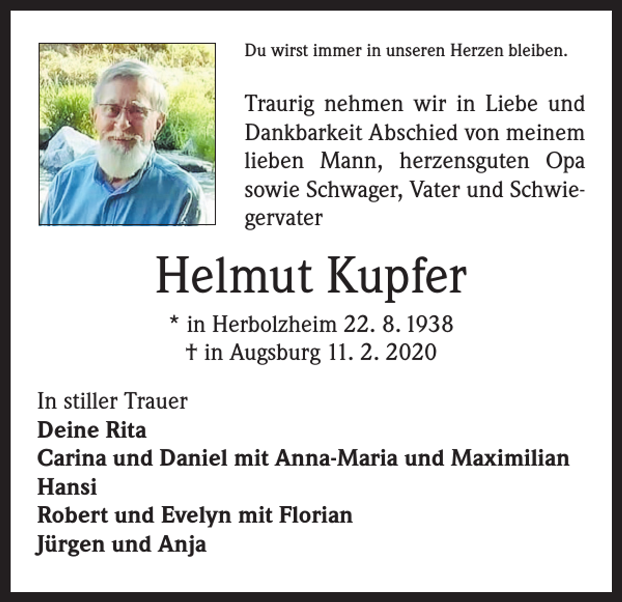<p>Du wirst immer in unseren Herzen bleiben.</p><p>Traurig nehmen wir in Liebe und<br />Dankbarkeit Abschied von meinem<br />lieben Mann, herzensguten Opa<br />­sowie Schwager, Vater und Schwiegervater</p><p>Helmut Kupfer<br />* in Herbolzheim 22. 8. 1938<br />† in Augsburg 11. 2. 2020<br />In stiller Trauer<br />Deine Rita<br />Carina und Daniel mit Anna-Maria und Maximilian<br />Hansi<br />Robert und Evelyn mit Florian<br />Jürgen und Anja</p>
