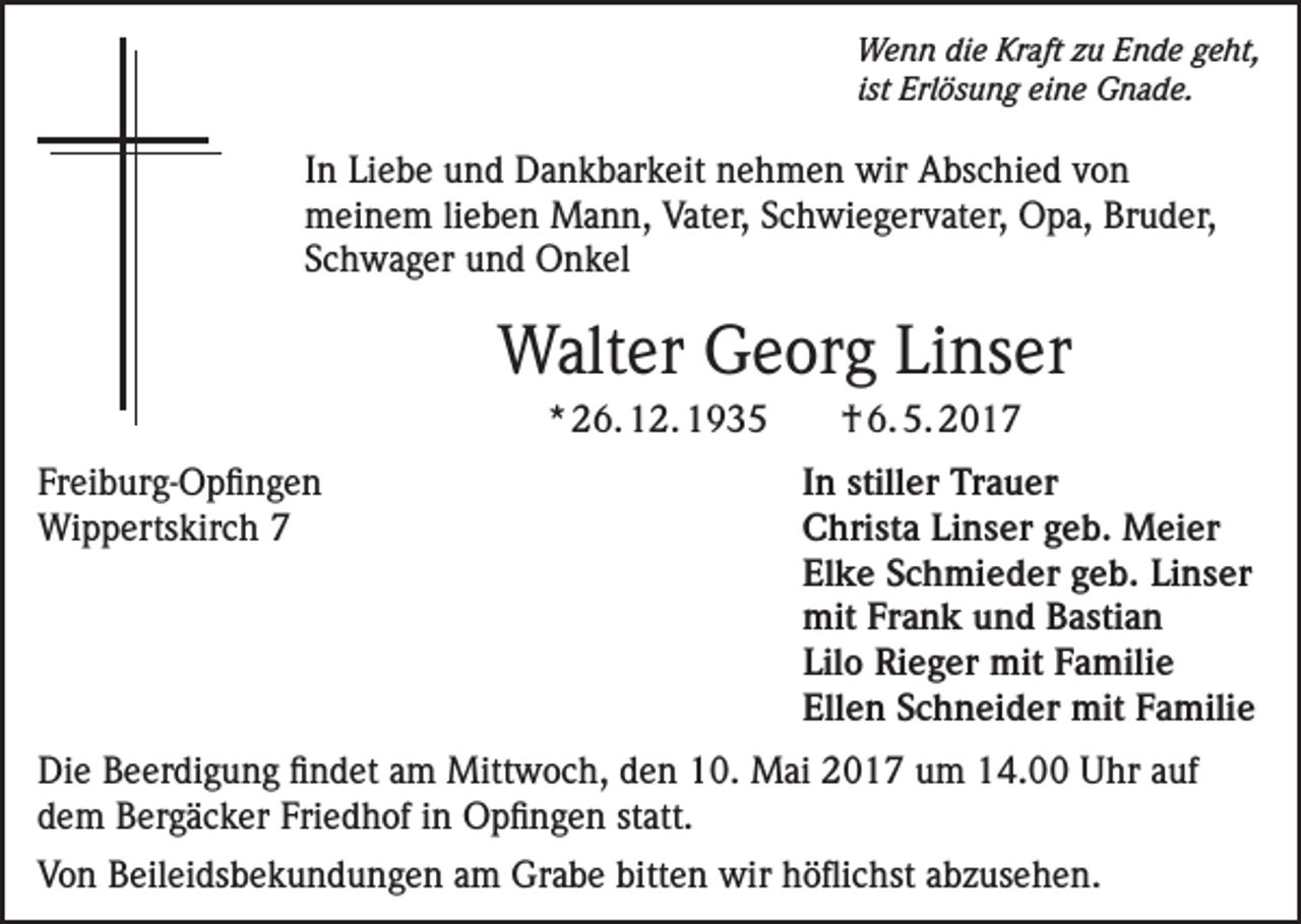 <p>Wenn die Kraft zu Ende geht,<br />ist Erlösung eine Gnade.</p><p>In Liebe und Dankbarkeit nehmen wir Abschied von<br />meinem lieben Mann, Vater, Schwiegervater, Opa, Bruder,<br />Schwager und Onkel</p><p>Walter Georg Linser<br />* 26. 12. 1935<br />Freiburg-Opfingen<br />Wippertskirch 7</p><p>† 6. 5. 2017<br />In stiller Trauer<br />Christa Linser geb. Meier<br />Elke Schmieder geb. Linser<br />mit Frank und Bastian<br />Lilo Rieger mit Familie<br />Ellen Schneider mit Familie</p><p>Die Beerdigung findet am Mittwoch, den 10. Mai 2017 um 14.00 Uhr auf<br />dem Bergäcker Friedhof in Opfingen statt.<br />Von Beileidsbekundungen am Grabe bitten wir höflichst abzusehen.</p>
