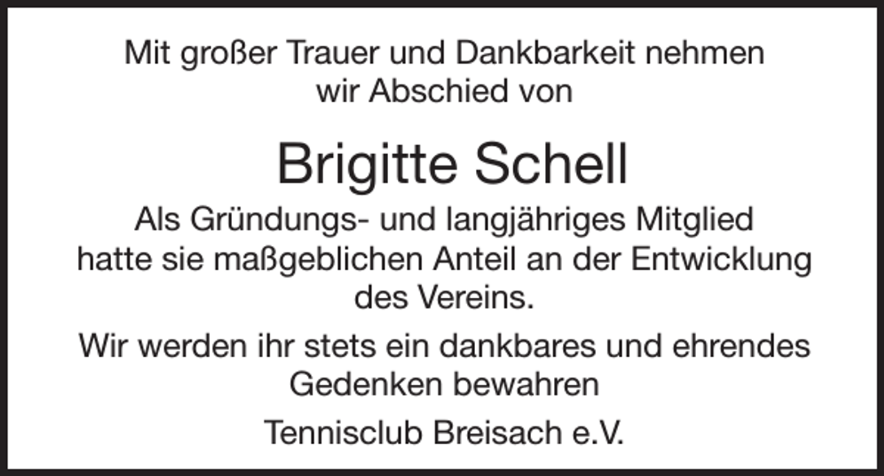 <p>Mit großer Trauer und Dankbarkeit nehmen<br />wir Abschied von</p><p>Brigitte Schell<br />Als Gründungs- und langjähriges Mitglied<br />hatte sie maßgeblichen Anteil an der Entwicklung<br />des Vereins.<br />Wir werden ihr stets ein dankbares und ehrendes<br />Gedenken bewahren<br />Tennisclub Breisach e.V.</p>