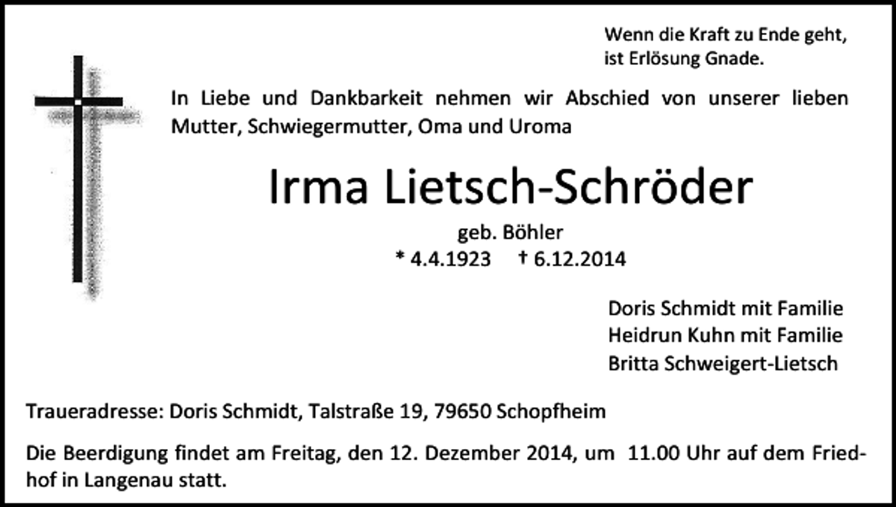<p>Wenn die Kraft zu Ende geht,<br />ist Erlösung Gnade.</p><p>In Liebe und Dankbarkeit nehmen wir Abschied von unserer lieben<br />Mutter, Schwiegermutter, Oma und Uroma</p><p>Irma Lietsch-Schröder<br />geb. Böhler<br />* 4.4.1923 † 6.12.2014</p><p>Doris Schmidt mit Familie<br />Heidrun Kuhn mit Familie<br />Britta Schweigert-Lietsch<br />Traueradresse: Doris Schmidt, Talstraße 19, 79650 Schopfheim<br />Die Beerdigung findet am Freitag, den 12. Dezember 2014, um 11.00 Uhr auf dem Friedhof in Langenau statt.</p>
