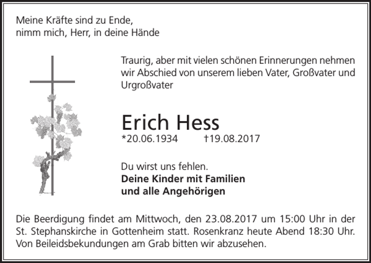 <p>Meine Kräfte sind zu Ende,<br />nimm mich, Herr, in deine Hände<br />Traurig, aber mit vielen schönen Erinnerungen nehmen<br />wir Abschied von unserem lieben Vater, Großvater und<br />Urgroßvater</p><p>Erich Hess<br />*20.06.1934</p><p>†19.08.2017</p><p>Du wirst uns fehlen.<br />Deine Kinder mit Familien<br />und alle Angehörigen<br />Die Beerdigung findet am Mittwoch, den 23.08.2017 um 15:00 Uhr in der<br />St. Stephanskirche in Gottenheim statt. Rosenkranz heute Abend 18:30 Uhr.<br />Von Beileidsbekundungen am Grab bitten wir abzusehen.</p>