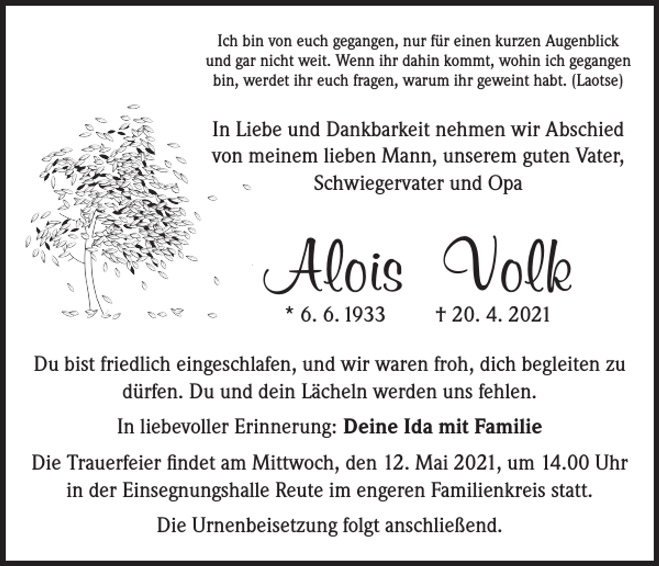 <p>Ich bin von euch gegangen, nur für einen kurzen Augenblick<br />und gar nicht weit. Wenn ihr dahin kommt, wohin ich gegangen<br />bin, werdet ihr euch fragen, warum ihr geweint habt. (Laotse)</p><p>In Liebe und Dankbarkeit nehmen wir Abschied<br />von meinem lieben Mann, unserem guten Vater,<br />Schwiegervater und Opa</p><p>Alois Volk<br />* 6. 6. 1933</p><p>† 20. 4. 2021</p><p>Du bist friedlich eingeschlafen, und wir waren froh, dich begleiten zu<br />dürfen. Du und dein Lächeln werden uns fehlen.<br />In liebevoller Erinnerung: Deine Ida mit Familie<br />Die Trauerfeier findet am Mittwoch, den 12. Mai 2021, um 14.00 Uhr<br />in der Einsegnungshalle Reute im engeren Familienkreis statt.<br />Die Urnenbeisetzung folgt anschließend.</p>