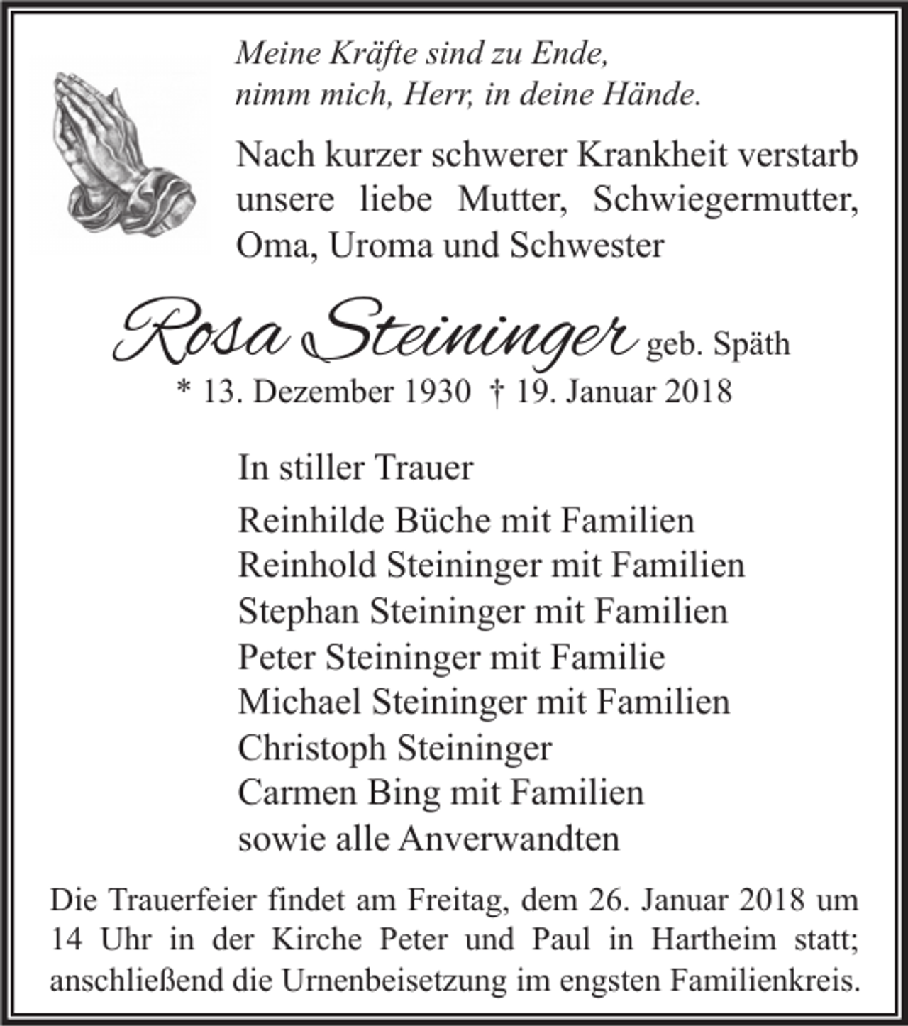 <p>M ei n e Kr<br />Meine<br />Kräfte<br />äft e sisind<br />n d z zu<br />u EEnde,<br />n d e,<br />nimm<br />ni<br />m m mich,<br />mi c h, Herr,<br />H err, iin<br />n ddeine<br />ei n e Hände.<br />H ä n d e.</p><p>N a c h kkurzer<br />Nach<br />ur z er s schwerer<br />c h w er er Kr<br />Krankheit<br />a n k h eit vverstarb<br />erst ar b<br />uunsere<br />ns er e liliebe<br />e b e Mutter,<br />M utt er, Schwiegermutter,<br />S c h wi e g er m utt er,<br />OOma,<br />m a, Ur<br />o m a uund<br />n d SSchwester<br />c h w est er<br />Uroma</p><p>Rosa<br />Ros<br />a Stei<br />Steininger<br />ni nger</p><p>g e b. Späth<br />geb.<br />S p ät h<br />** 113.<br />3. Dezember<br />D e z e m b er 11930<br />9 3 0 †† 119.<br />9. JJanuar<br />a n u ar 22</p><p>I n stiller<br />In<br />still er Trauer<br />Tr a u er<br />RReinhilde<br />ei n hil d e BBüche<br />ü c h e mit<br />mit FFamilien<br />a mili e n<br />RReinhold<br />ei n h ol d StSteininger<br />ei ni n g er mit<br />mit FFamilien<br />a mili e n<br />St<br />e p h a n St<br />ei ni n g er mit<br />mit FFamilien<br />a mili e n<br />Stephan<br />Steininger<br />Steininger<br />PPeter<br />et er St<br />ei ni n g er mit<br />mit FFamilie<br />a mili e<br />Mi<br />c h a el StSteininger<br />ei ni n g er mit<br />a mili e n<br />Michael<br />mitF Familien<br />CChristoph<br />hrist o p h StSteininger<br />ei ni n g er<br />Bing<br />CCarmen<br />ar m e n Bi<br />n g mit<br />mit FFamilien<br />a mili e n<br />ssowie<br />o wi e alle<br />all e Anverwandten<br />A n v er w a n dt e n<br />Di e TrTrauerfeier<br />Die<br />a u erf ei er fifindet<br />n d et aam<br />m FrFreitag,<br />eit a g, ddem<br />e m 226.<br />6. J Januar<br />a n u ar 22018<br />0 1 8 uum<br />m<br />11 Uhr<br />U hr iin<br />n dder<br />er Kirche<br />Kir c h e Peter<br />P et er uund<br />n d Paul<br />P a ul iin<br />n Hartheim<br />H art h ei m ststatt;<br />att;<br />aanschließend<br />ns c hli e ß e n d die<br />di e Urnenbeisetzung<br />Ur n e n b eis et z u n g iimm eengsten<br />n gst e n Familienkreis.<br />F a mili e n kr eis.</p>