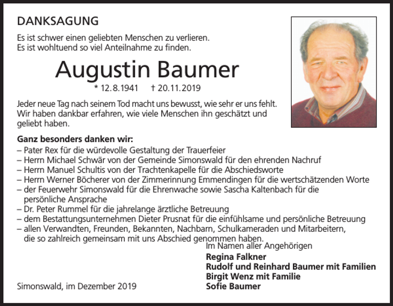 <p>DANKSAGUNG<br />Es ist schwer einen geliebten Menschen zu verlieren.<br />Es ist wohltuend so viel Anteilnahme zu finden.</p><p>Augustin Baumer<br />* 12.8.1941</p><p>† 20.11.2019</p><p>Jeder neue Tag nach seinem Tod macht uns bewusst, wie sehr er uns fehlt.<br />Wir haben dankbar erfahren, wie viele Menschen ihn geschätzt und<br />geliebt haben.<br />Ganz besonders danken wir:<br />– Pater Rex für die würdevolle Gestaltung der Trauerfeier<br />– Herrn Michael Schwär von der Gemeinde Simonswald für den ehrenden Nachruf<br />– Herrn Manuel Schultis von der Trachtenkapelle für die Abschiedsworte<br />– Herrn Werner Böcherer von der Zimmerinnung Emmendingen für die wertschätzenden Worte<br />– der Feuerwehr Simonswald für die Ehrenwache sowie Sascha Kaltenbach für die<br />persönliche Ansprache<br />– Dr. Peter Rummel für die jahrelange ärztliche Betreuung<br />– dem Bestattungsunternehmen Dieter Prusnat für die einfühlsame und persönliche Betreuung<br />– allen Verwandten, Freunden, Bekannten, Nachbarn, Schulkameraden und Mitarbeitern,<br />die so zahlreich gemeinsam mit uns Abschied genommen haben.<br />Im Namen aller Angehörigen<br />Regina Falkner<br />Rudolf und Reinhard Baumer mit Familien<br />Birgit Wenz mit Familie<br />Simonswald, im Dezember 2019<br />Sofie Baumer</p>