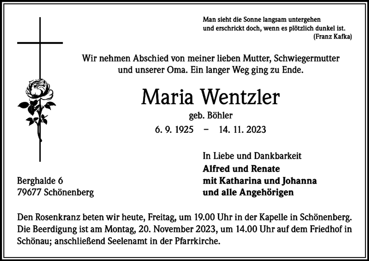 <p>Man sieht die Sonne langsam untergehen<br />und erschrickt doch, wenn es plötzlich dunkel ist.</p><p>(Franz Kafka)</p><p>Wir nehmen Abschied von meiner lieben Mutter, Schwiegermutter<br />und unserer Oma. Ein langer Weg ging zu Ende.</p><p>Maria Wentzler<br />geb. Böhler<br />6. 9. 1925 – 14. 11. 2023</p><p>Berghalde 6<br />79677 Schönenberg</p><p>In Liebe und Dankbarkeit<br />Alfred und Renate<br />mit Katharina und Johanna<br />und alle Angehörigen</p><p>Den Rosenkranz beten wir heute, Freitag, um 19.00 Uhr in der Kapelle in Schönenberg.<br />Die Beerdigung ist am Montag, 20. November 2023, um 14.00 Uhr auf dem Friedhof in<br />Schönau; anschließend Seelenamt in der Pfarrkirche.</p>