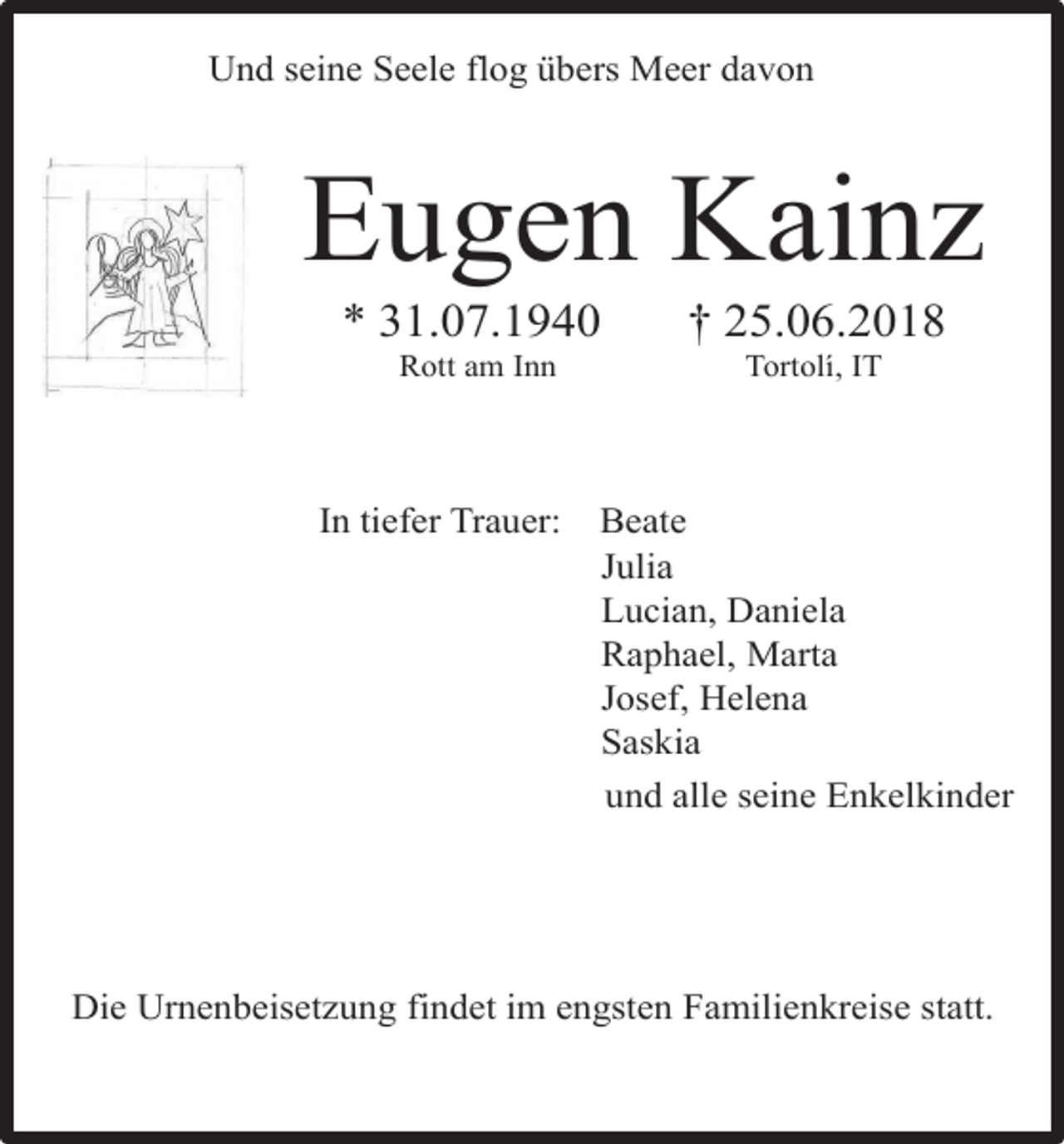 <p>Und seine Seele flog übers Meer davon</p><p>Eugen Kainz<br />* 31.07.1940<br />Rott am Inn</p><p>In tiefer Trauer:</p><p>25.06.2018<br />Tortolí, IT</p><p>Beate<br />Julia<br />Lucian, Daniela<br />Raphael, Marta<br />Josef, Helena<br />Saskia<br />und alle seine Enkelkinder</p><p>Die Urnenbeisetzung findet im engsten Familienkreise statt.</p>