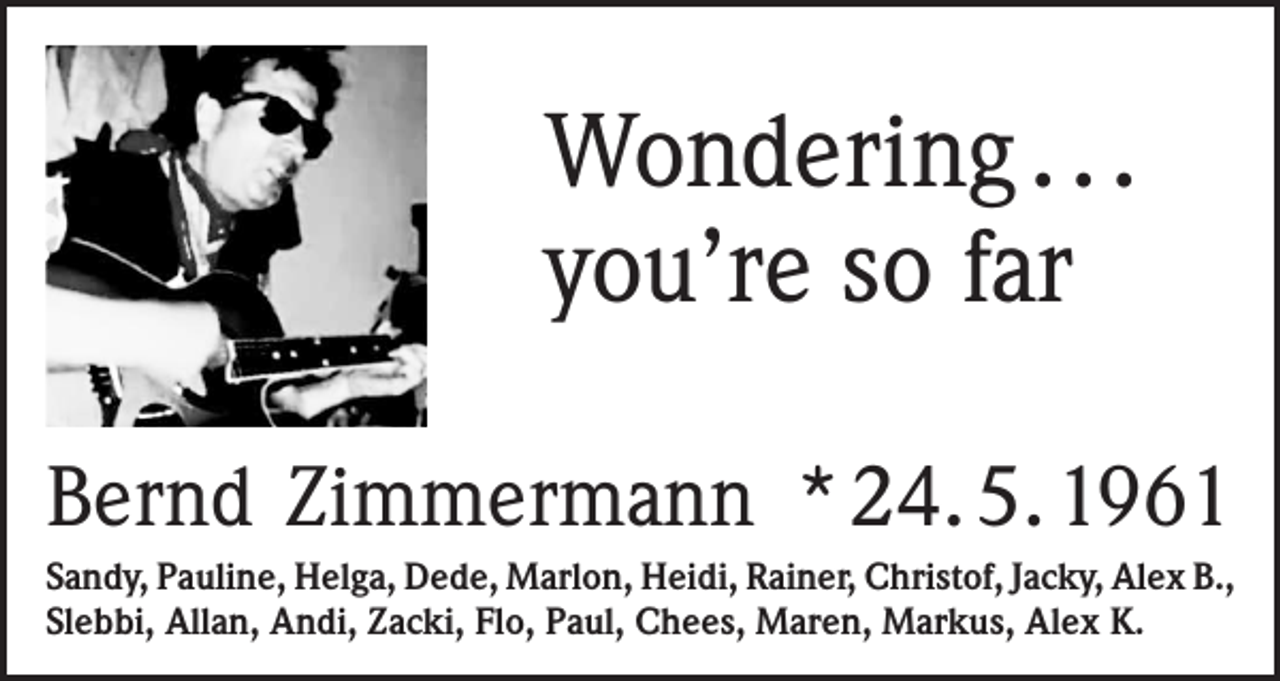 <p>Wondering . . .<br />you’re so far<br />Bernd Zimmermann * 24. 5. 1961<br />Sandy, Pauline, Helga, Dede, Marlon, Heidi, Rainer, Christof, Jacky, Alex B.,<br />Slebbi, Allan, Andi, Zacki, Flo, Paul, Chees, Maren, Markus, Alex K.</p>