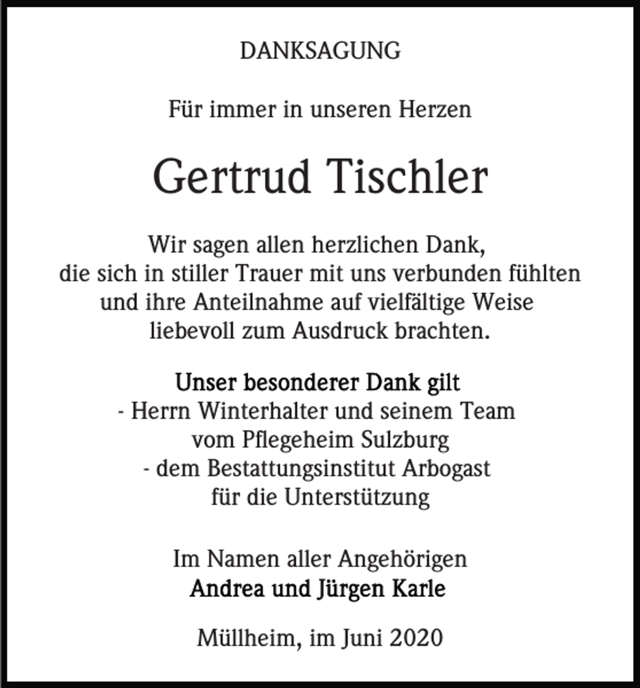<p>DANKSAGUNG<br />Für immer in unseren Herzen</p><p>Gertrud Tischler<br />Wir sagen allen herzlichen Dank,<br />die sich in stiller Trauer mit uns verbunden fühlten<br />und ihre Anteilnahme auf vielfältige Weise<br />liebevoll zum Ausdruck brachten.<br />- Herrn Winterhalter und seinem Team<br />vom Pflegeheim Sulzburg<br />- dem Bestattungsinstitut Arbogast<br />für die Unterstützung<br />Im Namen aller Angehörigen<br />Müllheim, im Juni 2020</p>