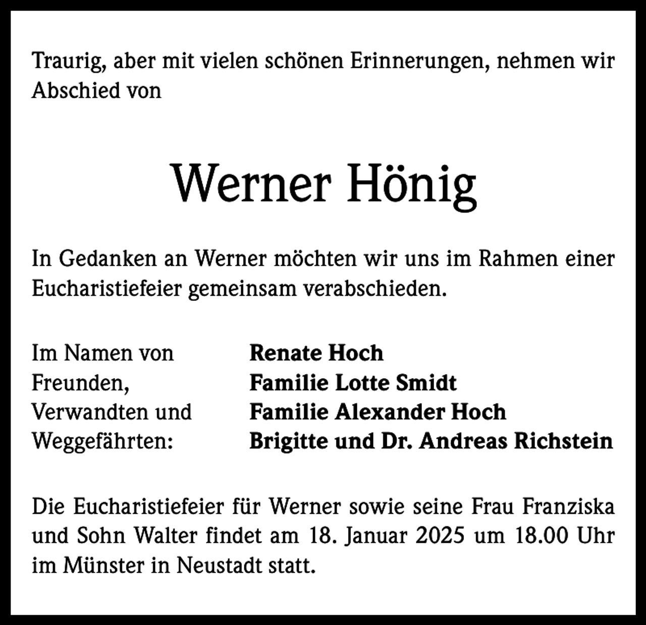 <p>Traurig, aber mit vielen schönen Erinnerungen, nehmen wir<br />Abschied von</p><p>Werner Hönig<br />In Gedanken an Werner möchten wir uns im Rahmen einer<br />Eucharistiefeier gemeinsam verabschieden.<br />Im Namen von<br />Freunden,<br />Verwandten und<br />Weggefährten:</p><p>Renate Hoch<br />Familie Lotte Smidt<br />Familie Alexander Hoch<br />Brigitte und Dr. Andreas Richstein</p><p>Die Eucharistiefeier für Werner sowie seine Frau Franziska<br />und Sohn Walter findet am 18. Januar 2025 um 18.00 Uhr<br />im Münster in Neustadt statt.</p>