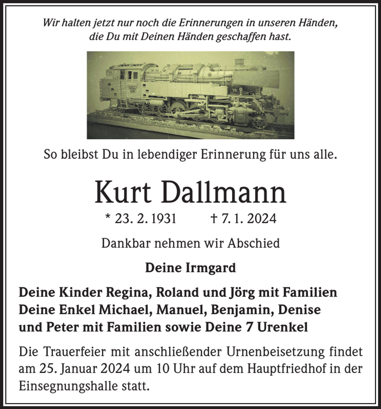 <p>Wir halten jetzt nur noch die Erinnerungen in unseren Händen,<br />die Du mit Deinen Händen geschaffen hast.</p><p>So bleibst Du in lebendiger Erinnerung für uns alle.</p><p>Kurt Dallmann<br />* 23. 2. 1931</p><p>† 7. 1. 2024</p><p>Dankbar nehmen wir Abschied<br />Deine Irmgard<br />Deine Kinder Regina, Roland und Jörg mit Familien<br />Deine Enkel Michael, Manuel, Benjamin, Denise<br />und Peter mit Familien sowie Deine 7 Urenkel<br />Die Trauerfeier mit anschließender Urnenbeisetzung findet<br />am 25. Januar 2024 um 10 Uhr auf dem Hauptfriedhof in der<br />Einsegnungshalle statt.</p>