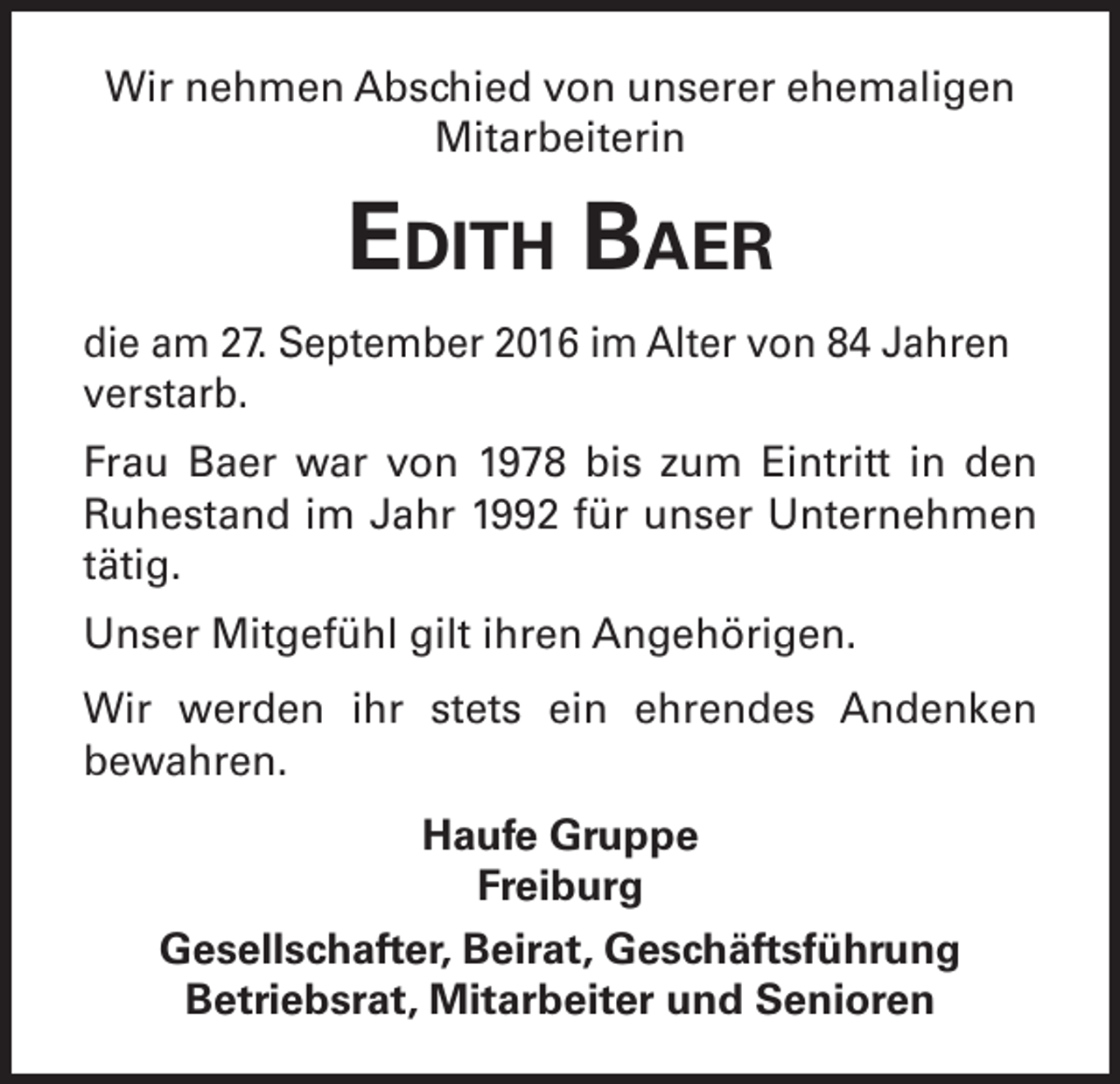 <p>Wir nehmen Abschied von unserer ehemaligen<br />Mitarbeiterin</p><p>Edith Baer<br />die am 27. September 2016 im Alter von 84 Jahren<br />verstarb.<br />Frau Baer war von 1978 bis zum Eintritt in den<br />Ruhestand im Jahr 1992 für unser Unternehmen<br />tätig.<br />Unser Mitgefühl gilt ihren Angehörigen.<br />Wir werden ihr stets ein ehrendes Andenken<br />bewahren.<br />Haufe Gruppe<br />Freiburg<br />Gesellschafter, Beirat, Geschäftsführung<br />Betriebsrat, Mitarbeiter und Senioren</p>