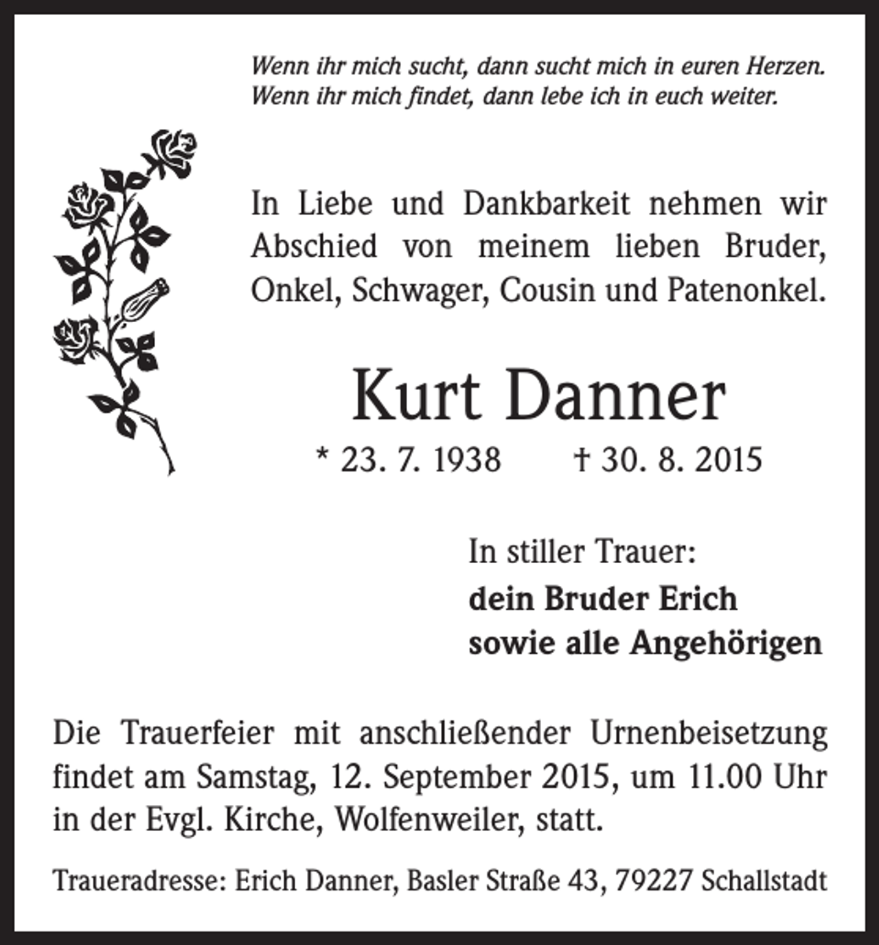 <p>Wenn ihr mich sucht, dann sucht mich in euren Herzen.<br />Wenn ihr mich findet, dann lebe ich in euch weiter.</p><p>In Liebe und Dankbarkeit nehmen wir<br />Abschied von meinem lieben Bruder,<br />Onkel, Schwager, Cousin und Patenonkel.</p><p>Kurt Danner<br />* 23. 7. 1938 † 30. 8. 2015<br />In stiller Trauer:<br />dein Bruder Erich<br />sowie alle Angehörigen<br />Die Trauerfeier mit anschließender Urnenbeisetzung<br />findet am Samstag, 12. September 2015, um 11.00 Uhr<br />in der Evgl. Kirche, Wolfenweiler, statt.<br />Traueradresse: Erich Danner, Basler Straße 43, 79227 Schallstadt</p>