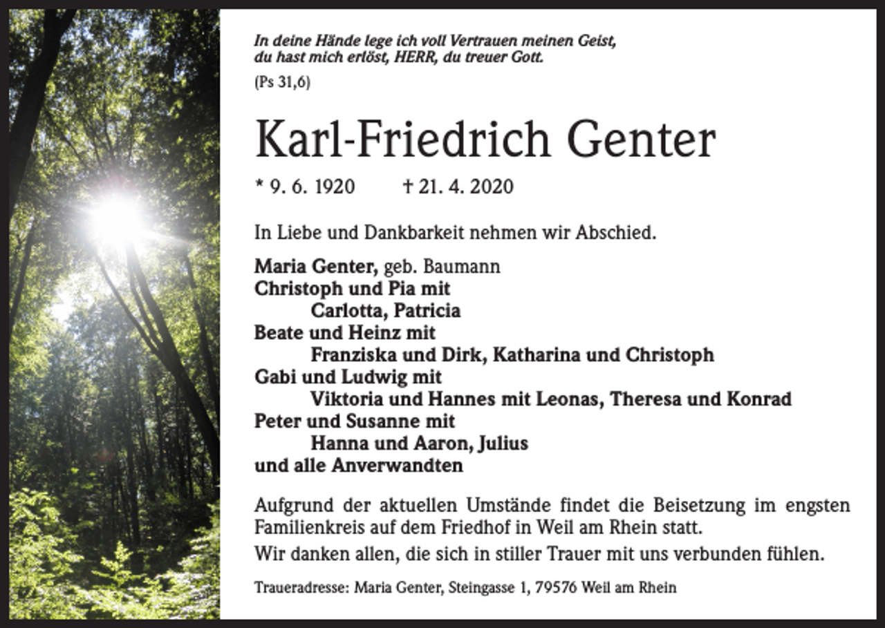 <p>In deine Hände lege ich voll Vertrauen meinen Geist,<br />du hast mich erlöst, HERR, du treuer Gott.<br />(Ps 31,6)</p><p>Karl-Friedrich Genter<br />* 9. 6. 1920</p><p>† 21. 4. 2020</p><p>In Liebe und Dankbarkeit nehmen wir Abschied.<br />Maria Genter, geb. Baumann<br />Christoph und Pia mit</p><p>Carlotta, Patricia<br />Beate und Heinz mit</p><p>Franziska und Dirk, Katharina und Christoph<br />Gabi und Ludwig mit</p><p>Viktoria und Hannes mit Leonas, Theresa und Konrad<br />Peter und Susanne mit</p><p>Hanna und Aaron, Julius<br />und alle Anverwandten<br />Aufgrund der aktuellen Umstände findet die Beisetzung im engsten<br />Familienkreis auf dem Friedhof in Weil am Rhein statt.<br />Wir danken allen, die sich in stiller Trauer mit uns verbunden fühlen.<br />Traueradresse: Maria Genter, Steingasse 1, 79576 Weil am Rhein</p>